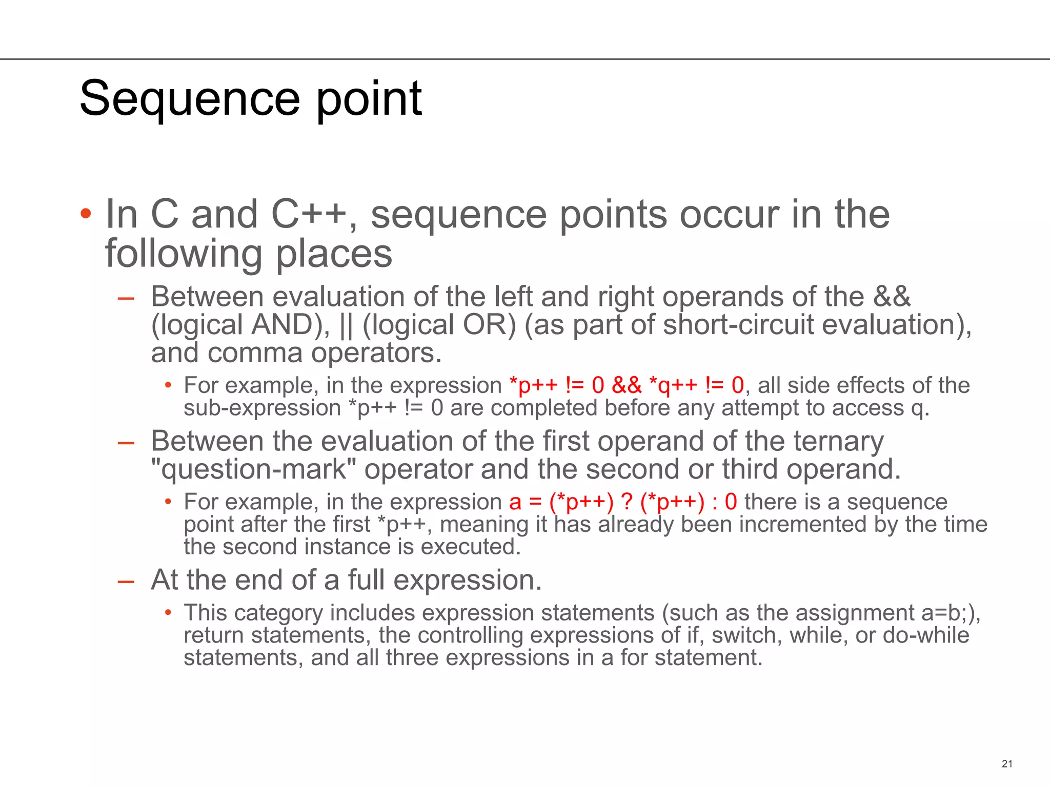 Sequence point
• In C and C++, sequence points occur in the
following places
– Between evaluation of the left and right operands of the &&
(logical AND), || (logical OR) (as part of short-circuit evaluation),
and comma operators.
• For example, in the expression *p++ != 0 && *q++ != 0, all side effects of the
sub-expression *p++ != 0 are completed before any attempt to access q.
– Between the evaluation of the first operand of the ternary
"question-mark" operator and the second or third operand.
• For example, in the expression a = (*p++) ? (*p++) : 0 there is a sequence
point after the first *p++, meaning it has already been incremented by the time
the second instance is executed.
– At the end of a full expression.
• This category includes expression statements (such as the assignment a=b;),
return statements, the controlling expressions of if, switch, while, or do-while
statements, and all three expressions in a for statement.
21
 