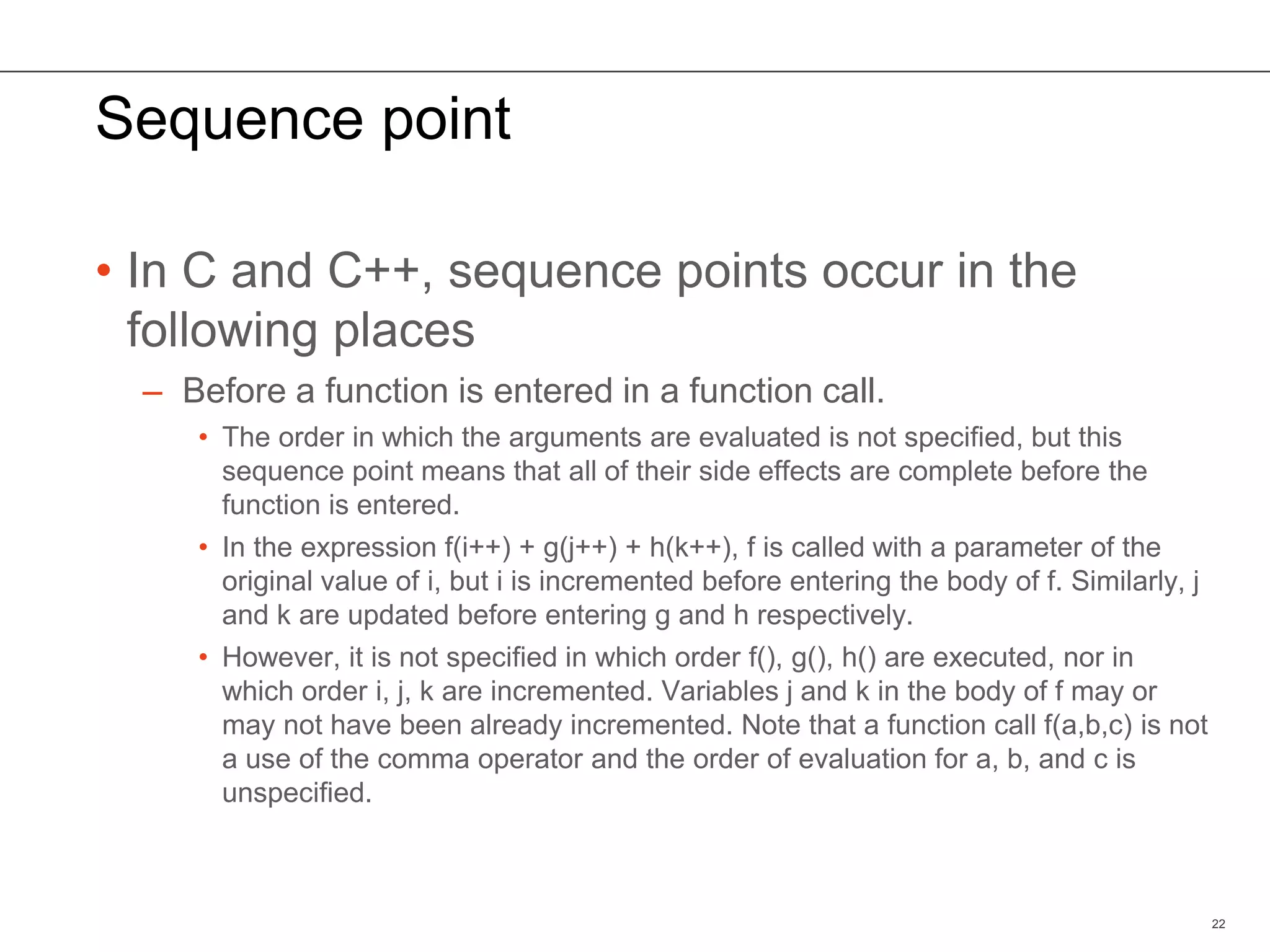 Sequence point
• In C and C++, sequence points occur in the
following places
– Before a function is entered in a function call.
• The order in which the arguments are evaluated is not specified, but this
sequence point means that all of their side effects are complete before the
function is entered.
• In the expression f(i++) + g(j++) + h(k++), f is called with a parameter of the
original value of i, but i is incremented before entering the body of f. Similarly, j
and k are updated before entering g and h respectively.
• However, it is not specified in which order f(), g(), h() are executed, nor in
which order i, j, k are incremented. Variables j and k in the body of f may or
may not have been already incremented. Note that a function call f(a,b,c) is not
a use of the comma operator and the order of evaluation for a, b, and c is
unspecified.
22
 