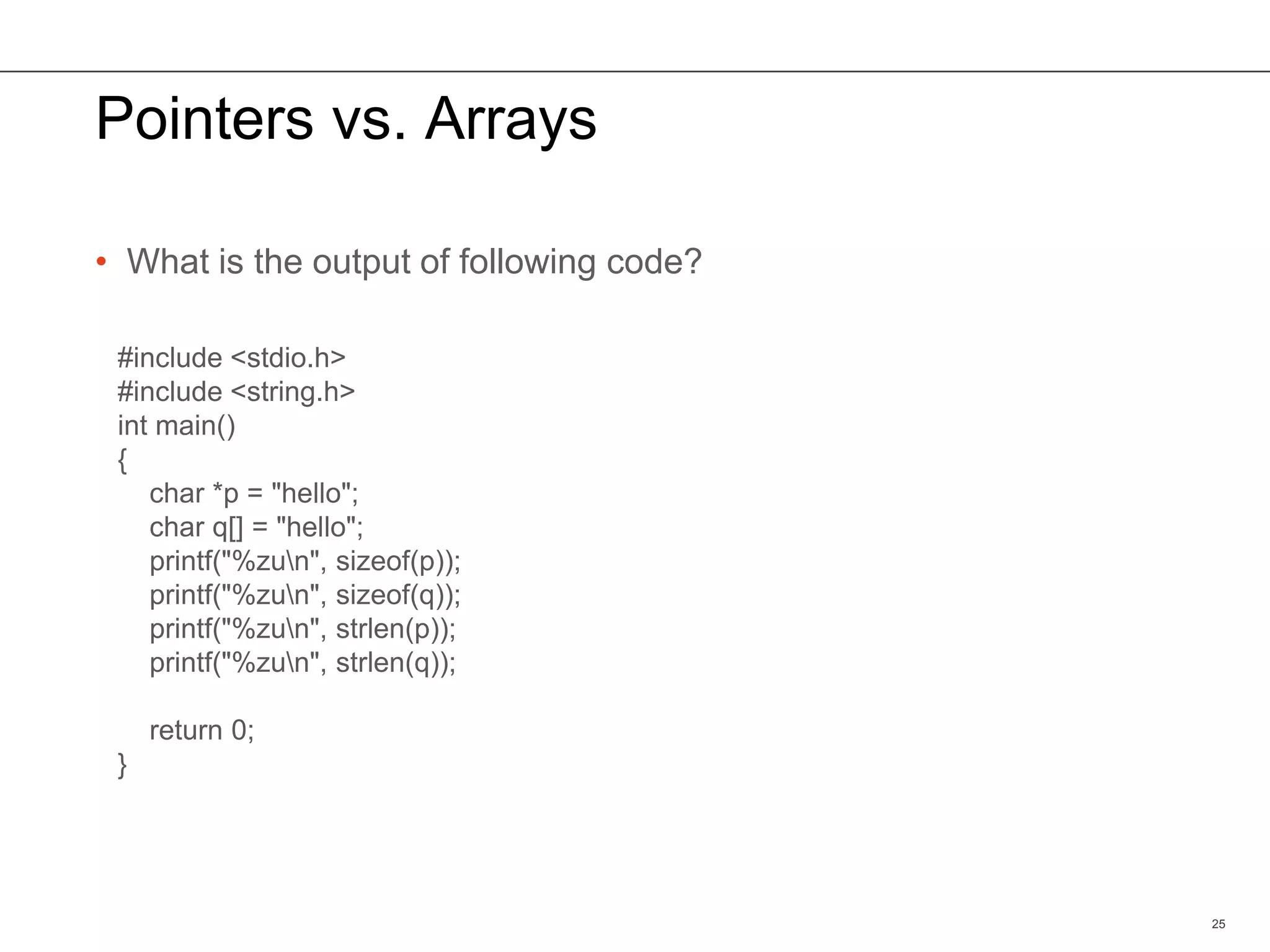 Pointers vs. Arrays
• What is the output of following code?
25
#include <stdio.h>
#include <string.h>
int main()
{
char *p = "hello";
char q[] = "hello";
printf("%zun", sizeof(p));
printf("%zun", sizeof(q));
printf("%zun", strlen(p));
printf("%zun", strlen(q));
return 0;
}
 