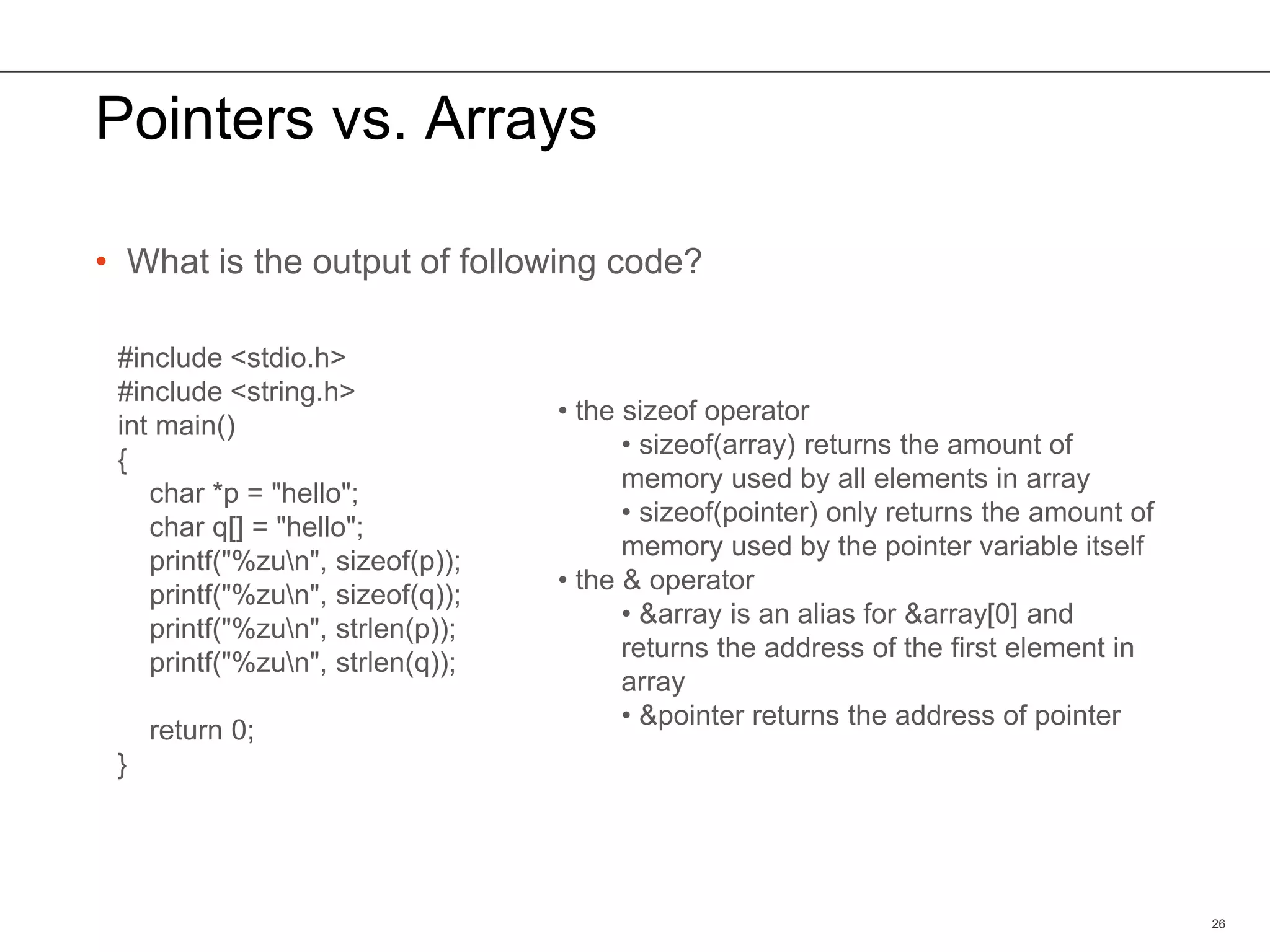 Pointers vs. Arrays
• What is the output of following code?
26
#include <stdio.h>
#include <string.h>
int main()
{
char *p = "hello";
char q[] = "hello";
printf("%zun", sizeof(p));
printf("%zun", sizeof(q));
printf("%zun", strlen(p));
printf("%zun", strlen(q));
return 0;
}
• the sizeof operator
• sizeof(array) returns the amount of
memory used by all elements in array
• sizeof(pointer) only returns the amount of
memory used by the pointer variable itself
• the & operator
• &array is an alias for &array[0] and
returns the address of the first element in
array
• &pointer returns the address of pointer
 