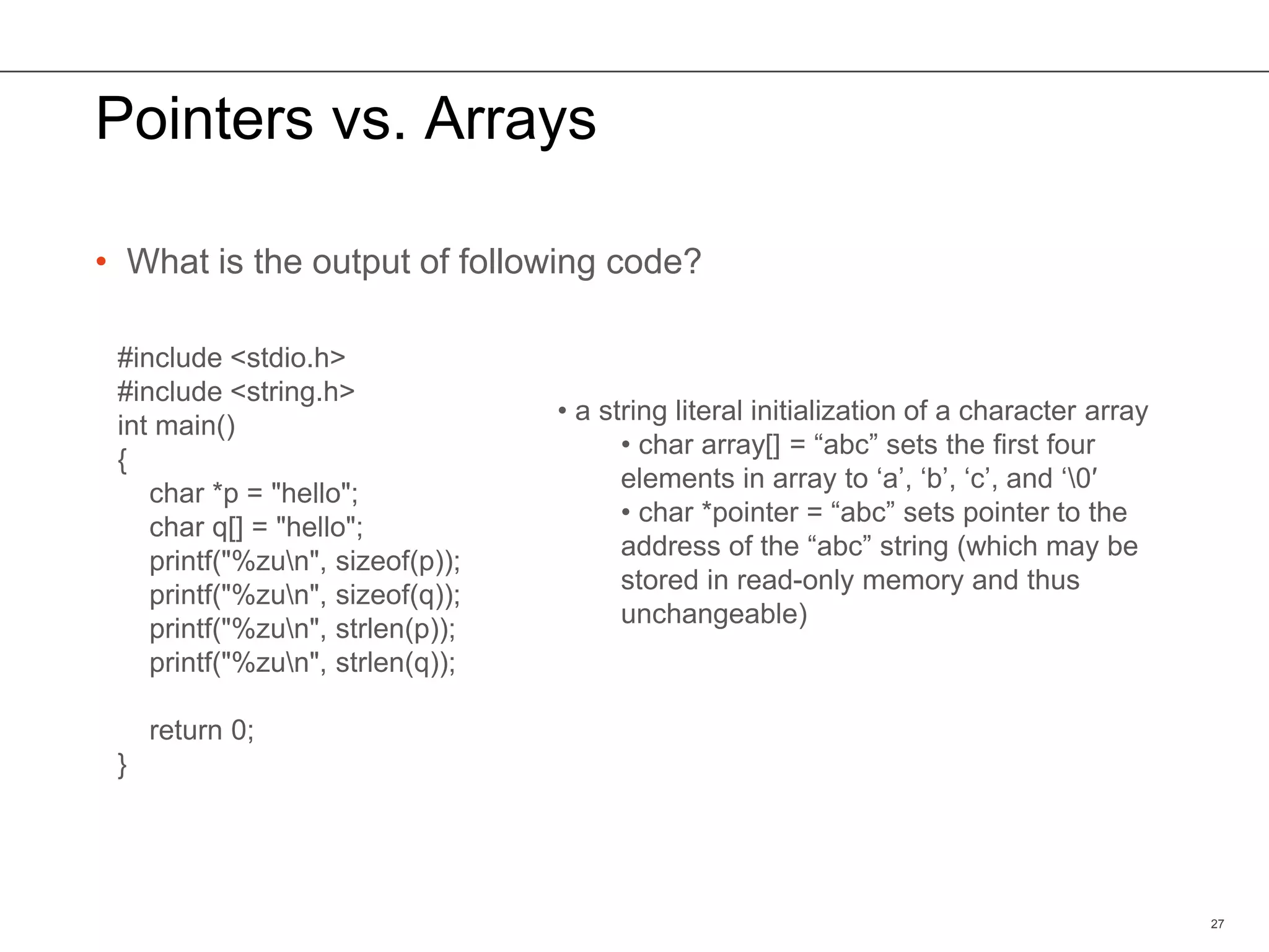 Pointers vs. Arrays
• What is the output of following code?
27
#include <stdio.h>
#include <string.h>
int main()
{
char *p = "hello";
char q[] = "hello";
printf("%zun", sizeof(p));
printf("%zun", sizeof(q));
printf("%zun", strlen(p));
printf("%zun", strlen(q));
return 0;
}
• a string literal initialization of a character array
• char array[] = “abc” sets the first four
elements in array to ‘a’, ‘b’, ‘c’, and ‘0′
• char *pointer = “abc” sets pointer to the
address of the “abc” string (which may be
stored in read-only memory and thus
unchangeable)
 