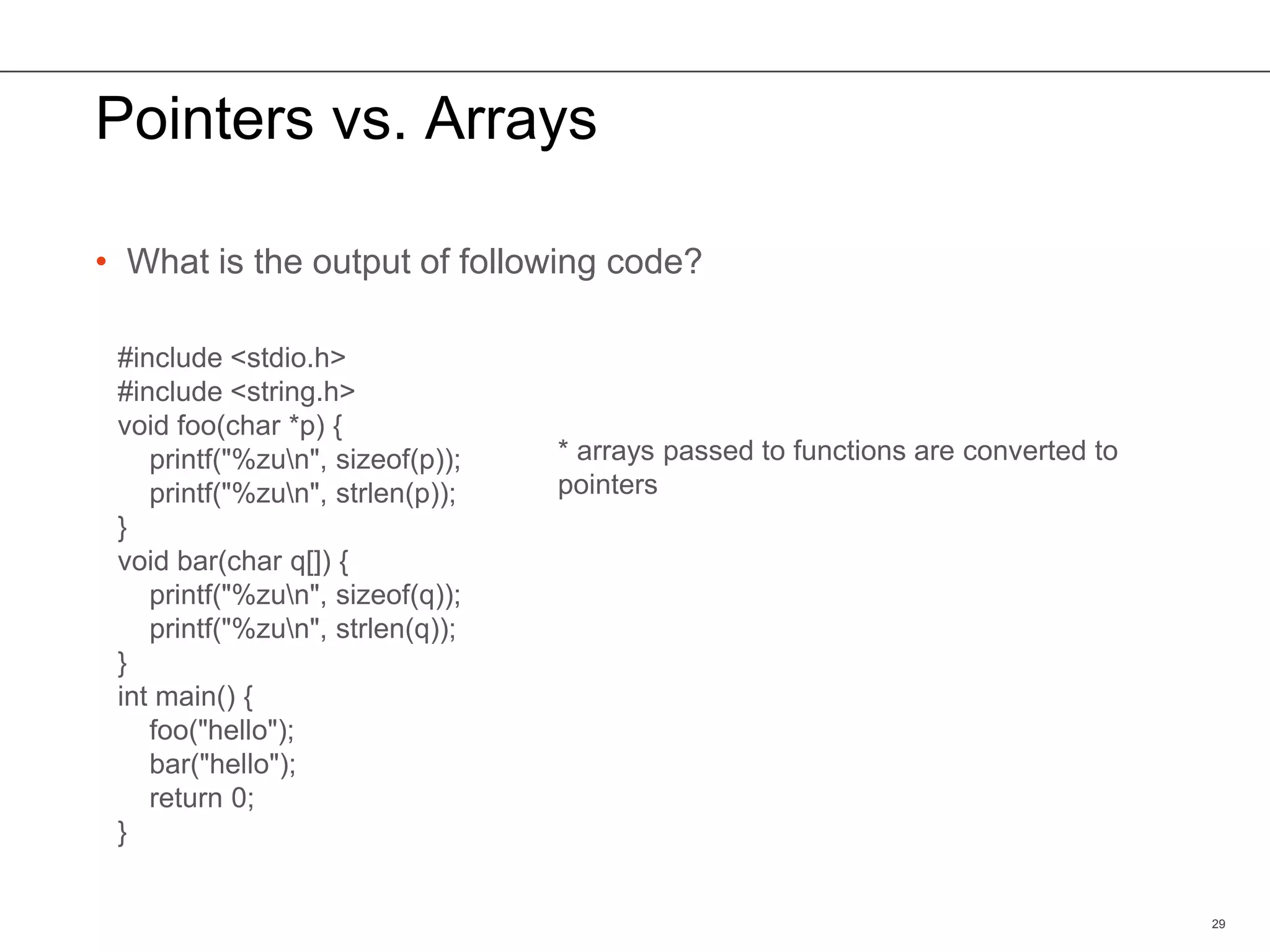 Pointers vs. Arrays
• What is the output of following code?
29
#include <stdio.h>
#include <string.h>
void foo(char *p) {
printf("%zun", sizeof(p));
printf("%zun", strlen(p));
}
void bar(char q[]) {
printf("%zun", sizeof(q));
printf("%zun", strlen(q));
}
int main() {
foo("hello");
bar("hello");
return 0;
}
* arrays passed to functions are converted to
pointers
 