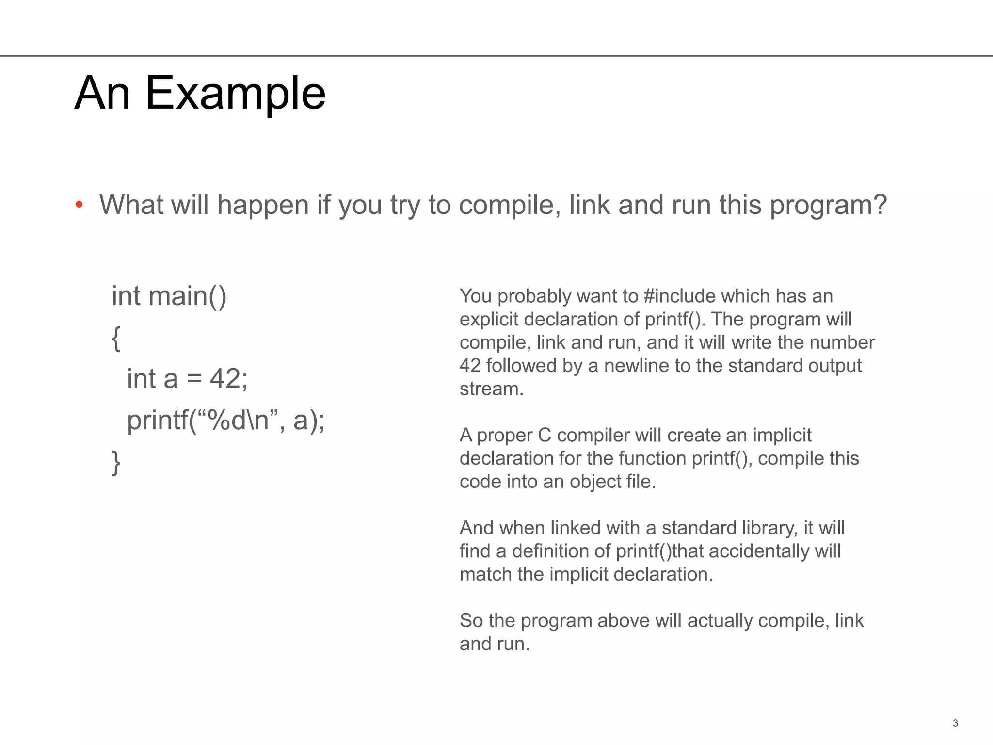 An Example
• What will happen if you try to compile, link and run this program?
int main()
{
int a = 42;
printf(“%dn”, a);
}
3
You probably want to #include which has an
explicit declaration of printf(). The program will
compile, link and run, and it will write the number
42 followed by a newline to the standard output
stream.
A proper C compiler will create an implicit
declaration for the function printf(), compile this
code into an object file.
And when linked with a standard library, it will
find a definition of printf()that accidentally will
match the implicit declaration.
So the program above will actually compile, link
and run.
 