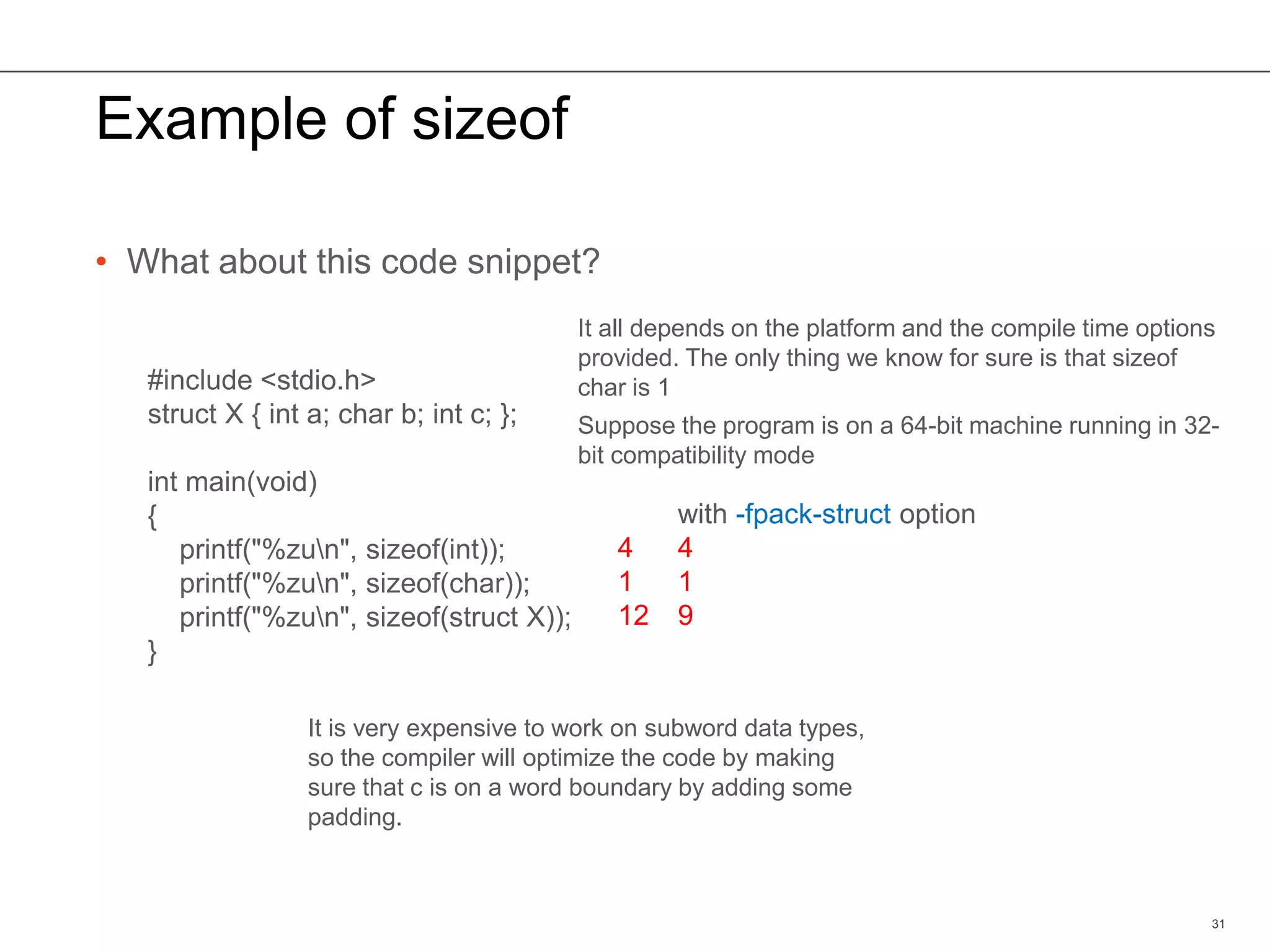 Example of sizeof
• What about this code snippet?
31
#include <stdio.h>
struct X { int a; char b; int c; };
int main(void)
{
printf("%zun", sizeof(int));
printf("%zun", sizeof(char));
printf("%zun", sizeof(struct X));
}
It all depends on the platform and the compile time options
provided. The only thing we know for sure is that sizeof
char is 1
4
1
12
with -fpack-struct option
4
1
9
It is very expensive to work on subword data types,
so the compiler will optimize the code by making
sure that c is on a word boundary by adding some
padding.
Suppose the program is on a 64-bit machine running in 32-
bit compatibility mode
 