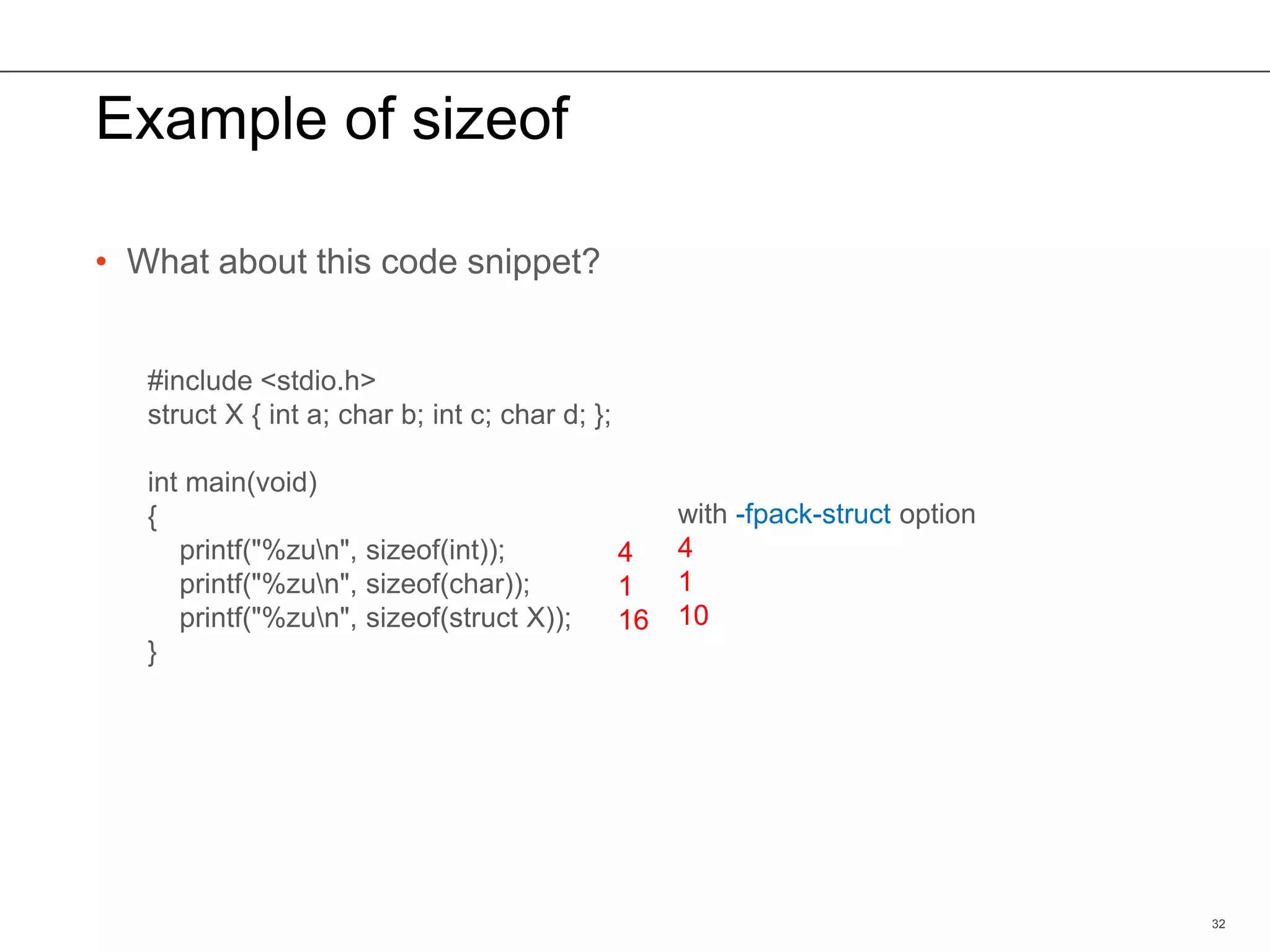 Example of sizeof
• What about this code snippet?
32
#include <stdio.h>
struct X { int a; char b; int c; char d; };
int main(void)
{
printf("%zun", sizeof(int));
printf("%zun", sizeof(char));
printf("%zun", sizeof(struct X));
}
4
1
16
with -fpack-struct option
4
1
10
 