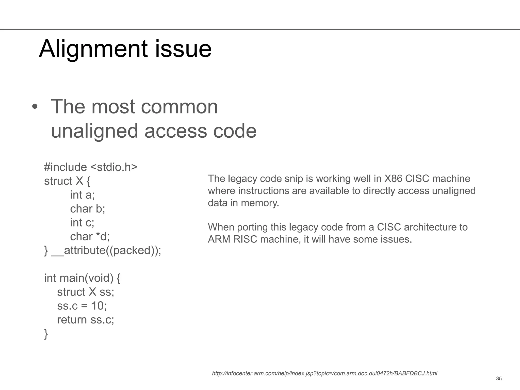 Alignment issue
35
The legacy code snip is working well in X86 CISC machine
where instructions are available to directly access unaligned
data in memory.
When porting this legacy code from a CISC architecture to
ARM RISC machine, it will have some issues.
• The most common
unaligned access code
#include <stdio.h>
struct X {
int a;
char b;
int c;
char *d;
} __attribute((packed));
int main(void) {
struct X ss;
ss.c = 10;
return ss.c;
}
http://infocenter.arm.com/help/index.jsp?topic=/com.arm.doc.dui0472h/BABFDBCJ.html
 