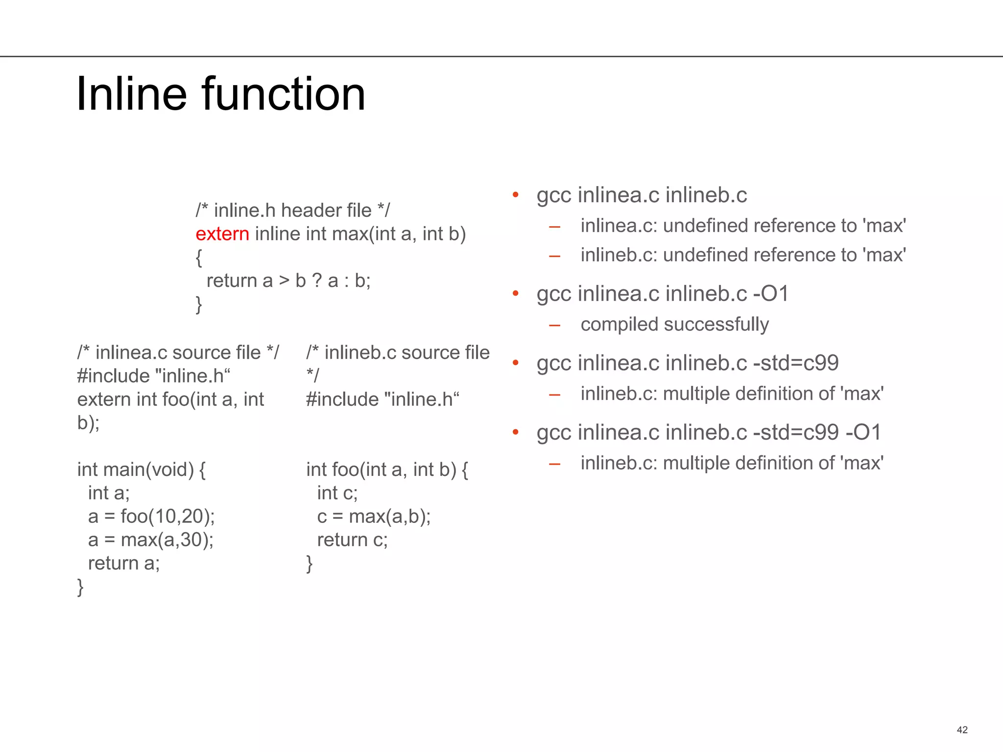 Inline function
• gcc inlinea.c inlineb.c
– inlinea.c: undefined reference to 'max'
– inlineb.c: undefined reference to 'max'
• gcc inlinea.c inlineb.c -O1
– compiled successfully
• gcc inlinea.c inlineb.c -std=c99
– inlineb.c: multiple definition of 'max'
• gcc inlinea.c inlineb.c -std=c99 -O1
– inlineb.c: multiple definition of 'max'
42
/* inline.h header file */
extern inline int max(int a, int b)
{
return a > b ? a : b;
}
/* inlinea.c source file */
#include "inline.h“
extern int foo(int a, int
b);
int main(void) {
int a;
a = foo(10,20);
a = max(a,30);
return a;
}
/* inlineb.c source file
*/
#include "inline.h“
int foo(int a, int b) {
int c;
c = max(a,b);
return c;
}
 