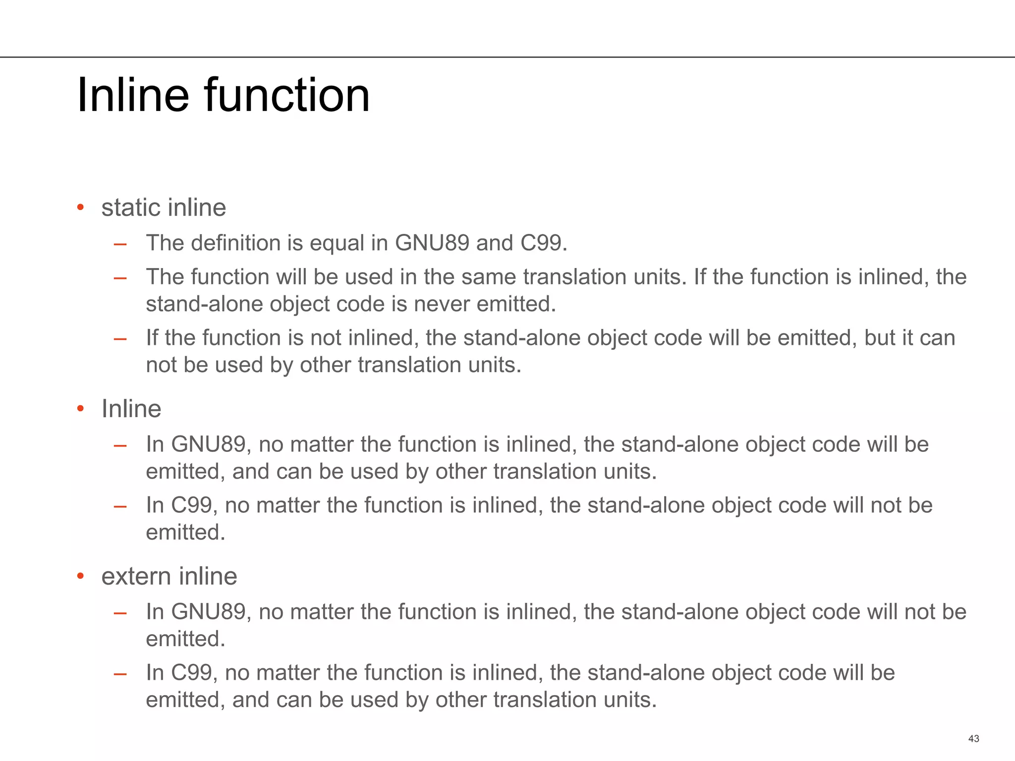 Inline function
• static inline
– The definition is equal in GNU89 and C99.
– The function will be used in the same translation units. If the function is inlined, the
stand-alone object code is never emitted.
– If the function is not inlined, the stand-alone object code will be emitted, but it can
not be used by other translation units.
• Inline
– In GNU89, no matter the function is inlined, the stand-alone object code will be
emitted, and can be used by other translation units.
– In C99, no matter the function is inlined, the stand-alone object code will not be
emitted.
• extern inline
– In GNU89, no matter the function is inlined, the stand-alone object code will not be
emitted.
– In C99, no matter the function is inlined, the stand-alone object code will be
emitted, and can be used by other translation units.
43
 