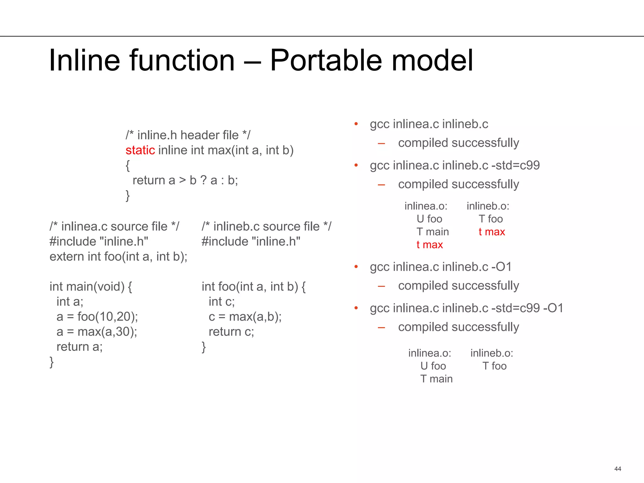 Inline function – Portable model
• gcc inlinea.c inlineb.c
– compiled successfully
• gcc inlinea.c inlineb.c -std=c99
– compiled successfully
• gcc inlinea.c inlineb.c -O1
– compiled successfully
• gcc inlinea.c inlineb.c -std=c99 -O1
– compiled successfully
44
/* inline.h header file */
static inline int max(int a, int b)
{
return a > b ? a : b;
}
/* inlinea.c source file */
#include "inline.h"
extern int foo(int a, int b);
int main(void) {
int a;
a = foo(10,20);
a = max(a,30);
return a;
}
/* inlineb.c source file */
#include "inline.h"
int foo(int a, int b) {
int c;
c = max(a,b);
return c;
}
inlinea.o:
U foo
T main
t max
inlineb.o:
T foo
t max
inlinea.o:
U foo
T main
inlineb.o:
T foo
 