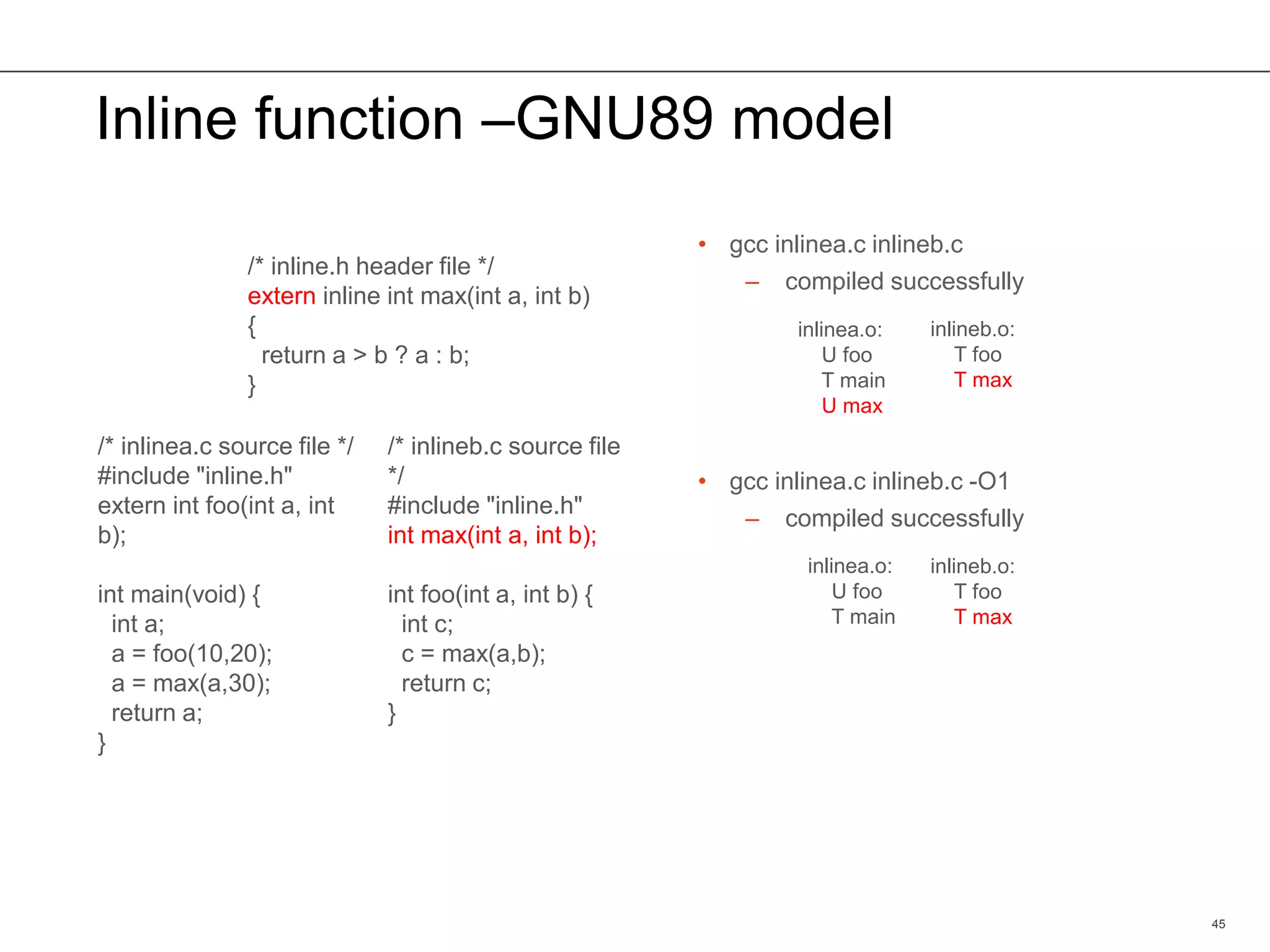 Inline function –GNU89 model
• gcc inlinea.c inlineb.c
– compiled successfully
• gcc inlinea.c inlineb.c -O1
– compiled successfully
45
/* inline.h header file */
extern inline int max(int a, int b)
{
return a > b ? a : b;
}
/* inlinea.c source file */
#include "inline.h"
extern int foo(int a, int
b);
int main(void) {
int a;
a = foo(10,20);
a = max(a,30);
return a;
}
/* inlineb.c source file
*/
#include "inline.h"
int max(int a, int b);
int foo(int a, int b) {
int c;
c = max(a,b);
return c;
}
inlinea.o:
U foo
T main
inlinea.o:
U foo
T main
U max
inlineb.o:
T foo
T max
inlineb.o:
T foo
T max
 