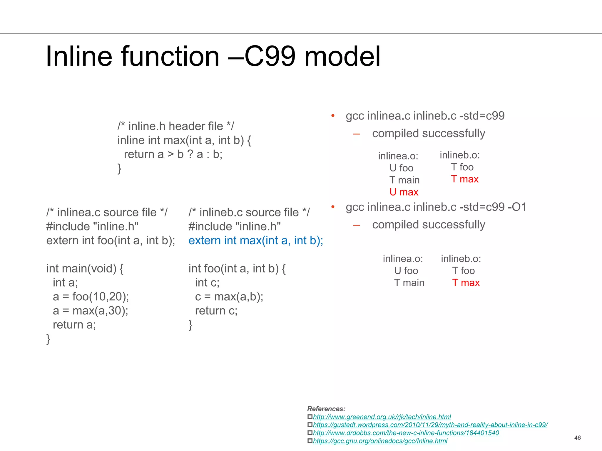 Inline function –C99 model
• gcc inlinea.c inlineb.c -std=c99
– compiled successfully
• gcc inlinea.c inlineb.c -std=c99 -O1
– compiled successfully
46
/* inline.h header file */
inline int max(int a, int b) {
return a > b ? a : b;
}
/* inlinea.c source file */
#include "inline.h"
extern int foo(int a, int b);
int main(void) {
int a;
a = foo(10,20);
a = max(a,30);
return a;
}
/* inlineb.c source file */
#include "inline.h"
extern int max(int a, int b);
int foo(int a, int b) {
int c;
c = max(a,b);
return c;
}
inlinea.o:
U foo
T main
U max
inlinea.o:
U foo
T main
inlineb.o:
T foo
T max
inlineb.o:
T foo
T max
References:
http://www.greenend.org.uk/rjk/tech/inline.html
https://gustedt.wordpress.com/2010/11/29/myth-and-reality-about-inline-in-c99/
http://www.drdobbs.com/the-new-c-inline-functions/184401540
https://gcc.gnu.org/onlinedocs/gcc/Inline.html
 