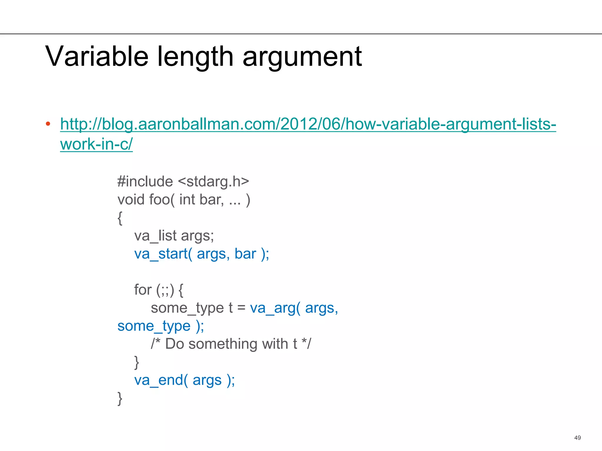 Variable length argument
• http://blog.aaronballman.com/2012/06/how-variable-argument-lists-
work-in-c/
49
#include <stdarg.h>
void foo( int bar, ... )
{
va_list args;
va_start( args, bar );
for (;;) {
some_type t = va_arg( args,
some_type );
/* Do something with t */
}
va_end( args );
}
 