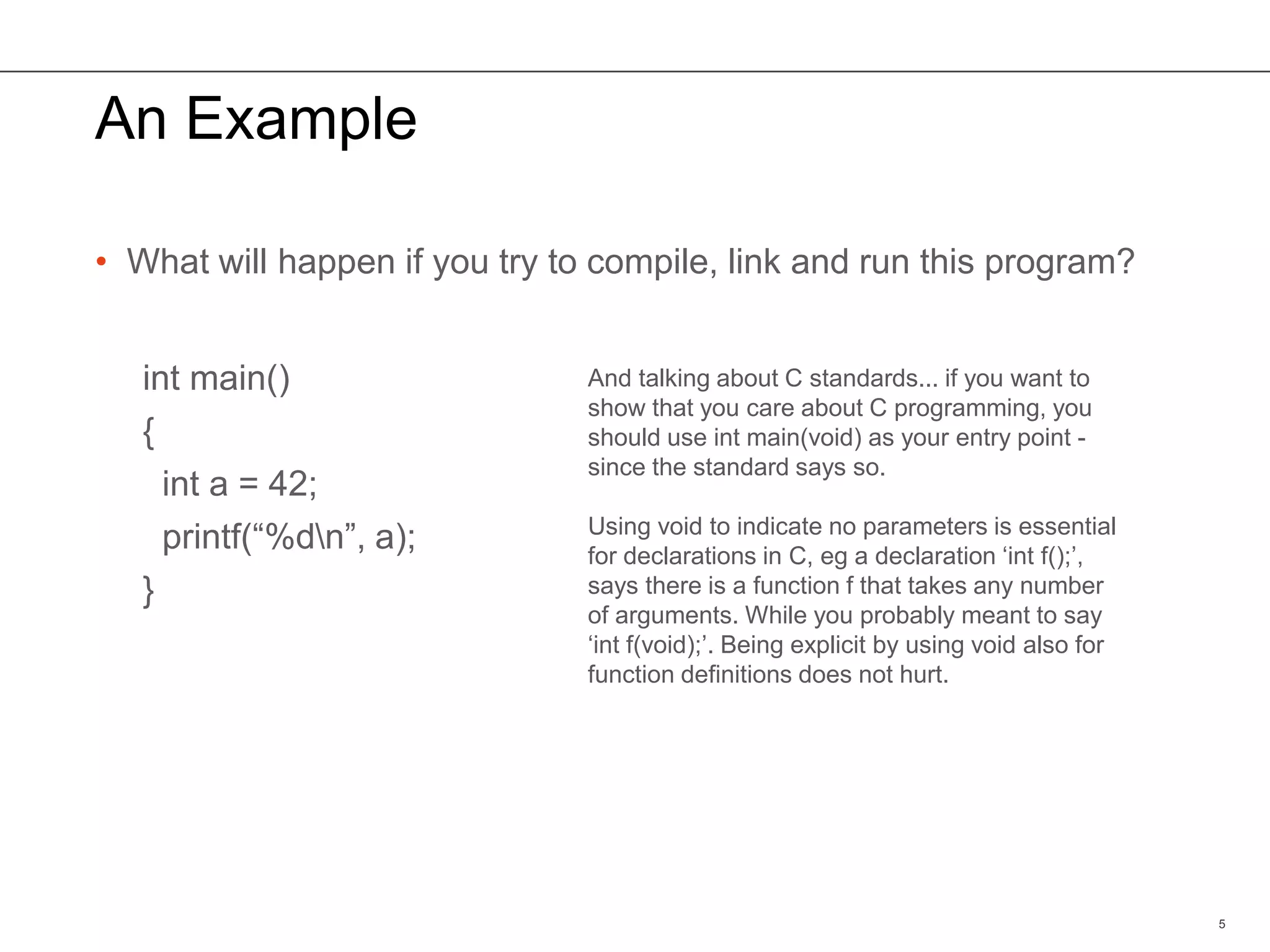 An Example
• What will happen if you try to compile, link and run this program?
int main()
{
int a = 42;
printf(“%dn”, a);
}
5
And talking about C standards... if you want to
show that you care about C programming, you
should use int main(void) as your entry point -
since the standard says so.
Using void to indicate no parameters is essential
for declarations in C, eg a declaration ‘int f();’,
says there is a function f that takes any number
of arguments. While you probably meant to say
‘int f(void);’. Being explicit by using void also for
function definitions does not hurt.
 