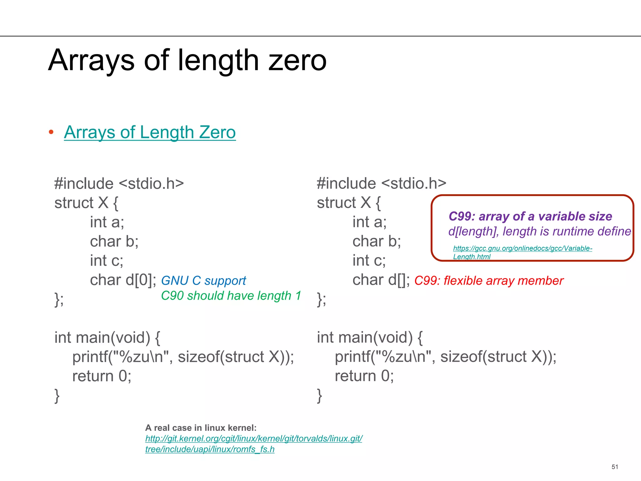 Arrays of length zero
• Arrays of Length Zero
51
#include <stdio.h>
struct X {
int a;
char b;
int c;
char d[0];
};
int main(void) {
printf("%zun", sizeof(struct X));
return 0;
}
#include <stdio.h>
struct X {
int a;
char b;
int c;
char d[];
};
int main(void) {
printf("%zun", sizeof(struct X));
return 0;
}
A real case in linux kernel:
http://git.kernel.org/cgit/linux/kernel/git/torvalds/linux.git/
tree/include/uapi/linux/romfs_fs.h
C99: flexible array memberGNU C support
C90 should have length 1
C99: array of a variable size
d[length], length is runtime define
https://gcc.gnu.org/onlinedocs/gcc/Variable-
Length.html
 