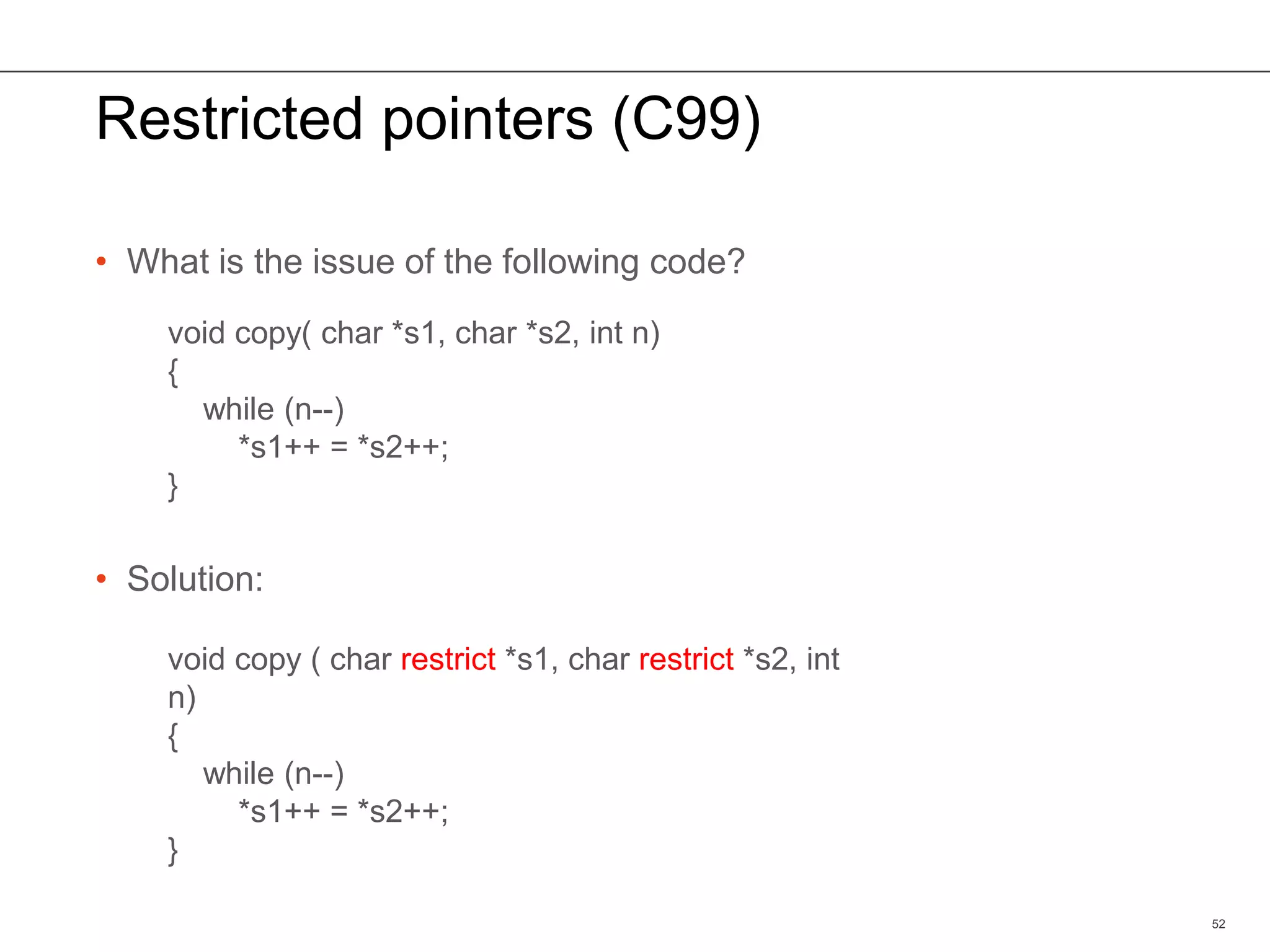 Restricted pointers (C99)
• What is the issue of the following code?
• Solution:
52
void copy( char *s1, char *s2, int n)
{
while (n--)
*s1++ = *s2++;
}
void copy ( char restrict *s1, char restrict *s2, int
n)
{
while (n--)
*s1++ = *s2++;
}
 