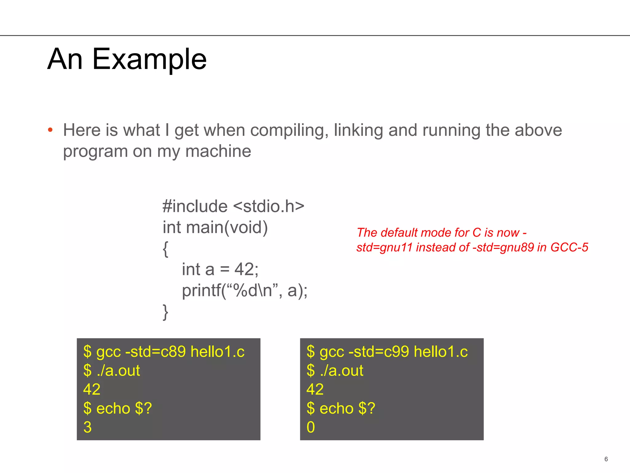 An Example
• Here is what I get when compiling, linking and running the above
program on my machine
6
$ gcc -std=c89 hello1.c
$ ./a.out
42
$ echo $?
3
$ gcc -std=c99 hello1.c
$ ./a.out
42
$ echo $?
0
#include <stdio.h>
int main(void)
{
int a = 42;
printf(“%dn”, a);
}
The default mode for C is now -
std=gnu11 instead of -std=gnu89 in GCC-5
 