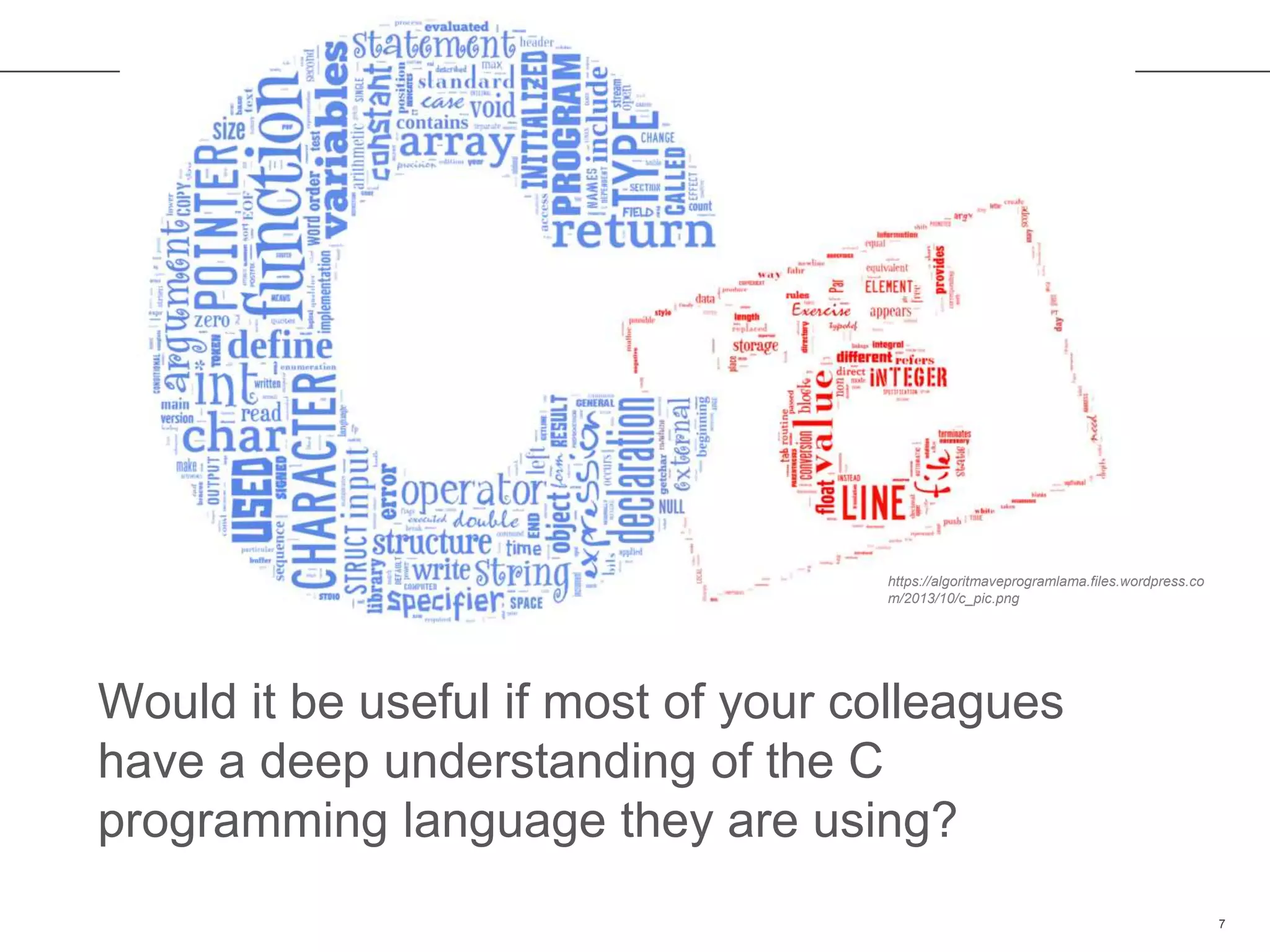 Would it be useful if most of your colleagues
have a deep understanding of the C
programming language they are using?
7
https://algoritmaveprogramlama.files.wordpress.co
m/2013/10/c_pic.png
 