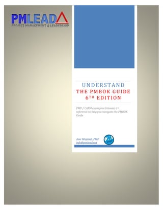 http://www.pmlead.net
UNDERSTAND
THE PMBOK GUIDE
6T H EDITION
PMP / CAPM exam practitioners 1st
reference to help you navigate the PMBOK
Guide
Amr Miqdadi, PMP
info@pmlead.net
 