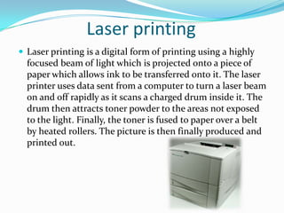 Laser printingLaser printing is a digital form of printing using a highly focused beam of light which is projected onto a piece of paper which allows ink to be transferred onto it. The laser printer uses data sent from a computer to turn a laser beam on and off rapidly as it scans a charged drum inside it. The drum then attracts toner powder to the areas not exposed to the light. Finally, the toner is fused to paper over a belt by heated rollers. The picture is then finally produced and printed out.