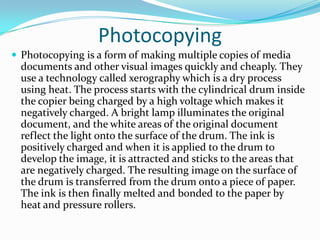 PhotocopyingPhotocopying is a form of making multiple copies of media documents and other visual images quickly and cheaply. They use a technology called xerography which is a dry process using heat. The process starts with the cylindrical drum inside the copier being charged by a high voltage which makes it negatively charged. A bright lamp illuminates the original document, and the white areas of the original document reflect the light onto the surface of the drum. The ink is positively charged and when it is applied to the drum to develop the image, it is attracted and sticks to the areas that are negatively charged. The resulting image on the surface of the drum is transferred from the drum onto a piece of paper. The ink is then finally melted and bonded to the paper by heat and pressure rollers.
