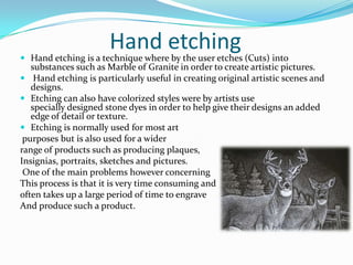 Hand etchingHand etching is a technique where by the user etches (Cuts) into substances such as Marble of Granite in order to create artistic pictures. Hand etching is particularly useful in creating original artistic scenes and designs.Etching can also have colorized styles were by artists use specially designed stone dyes in order to help give their designs an added edge of detail or texture. Etching is normally used for most art purposes but is also used for a widerrange of products such as producing plaques,Insignias, portraits, sketches and pictures.  One of the main problems however concerning This process is that it is very time consuming and often takes up a large period of time to engrave And produce such a product. 