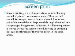 Screen printScreen printing is a technique where an ink-blocking stencil is printed onto a woven mesh. The attached stencil forms open areas of mesh where ink or other printable materials can be pressed through the mesh as a sharp-edged image onto a substrate. A roller or squeegee is moved across the screen stencil, forcing or pumping ink past the threads of the woven mesh in the open areas.