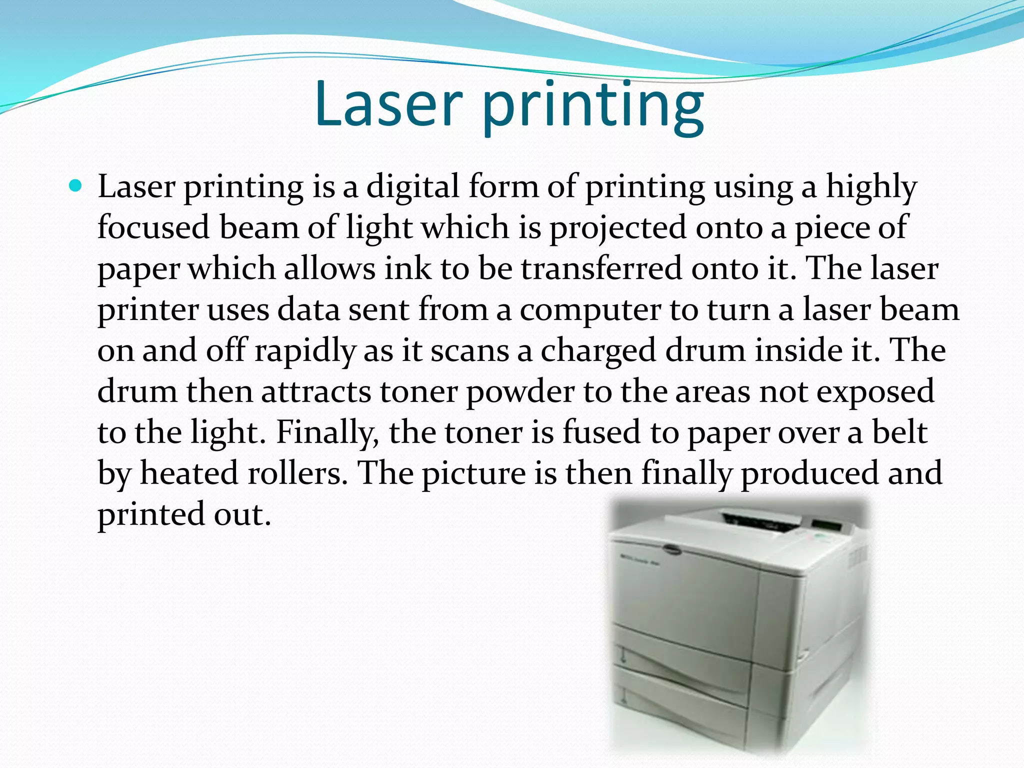 Laser printing
 Laser printing is a digital form of printing using a highly
  focused beam of light which is projected onto a piece of
  paper which allows ink to be transferred onto it. The laser
  printer uses data sent from a computer to turn a laser beam
  on and off rapidly as it scans a charged drum inside it. The
  drum then attracts toner powder to the areas not exposed
  to the light. Finally, the toner is fused to paper over a belt
  by heated rollers. The picture is then finally produced and
  printed out.
 