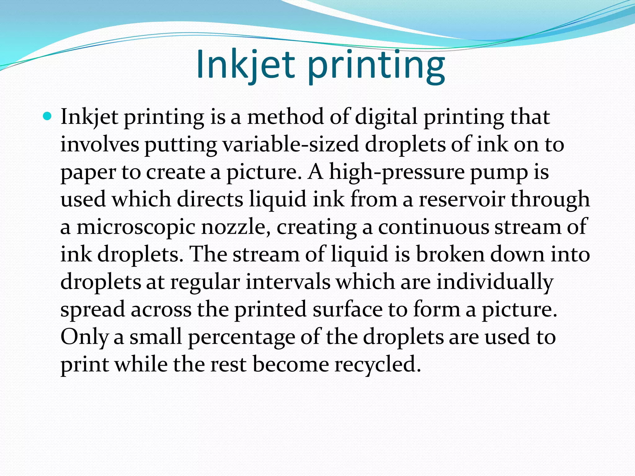 Inkjet printing
 Inkjet printing is a method of digital printing that
  involves putting variable-sized droplets of ink on to
  paper to create a picture. A high-pressure pump is
  used which directs liquid ink from a reservoir through
  a microscopic nozzle, creating a continuous stream of
  ink droplets. The stream of liquid is broken down into
  droplets at regular intervals which are individually
  spread across the printed surface to form a picture.
  Only a small percentage of the droplets are used to
  print while the rest become recycled.
 