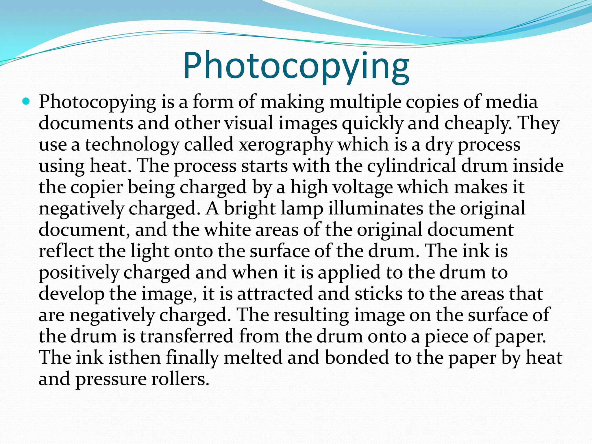 Photocopying
 Photocopying is a form of making multiple copies of media
  documents and other visual images quickly and cheaply. They
  use a technology called xerography which is a dry process
  using heat. The process starts with the cylindrical drum inside
  the copier being charged by a high voltage which makes it
  negatively charged. A bright lamp illuminates the original
  document, and the white areas of the original document
  reflect the light onto the surface of the drum. The ink is
  positively charged and when it is applied to the drum to
  develop the image, it is attracted and sticks to the areas that
  are negatively charged. The resulting image on the surface of
  the drum is transferred from the drum onto a piece of paper.
  The ink isthen finally melted and bonded to the paper by heat
  and pressure rollers.
 