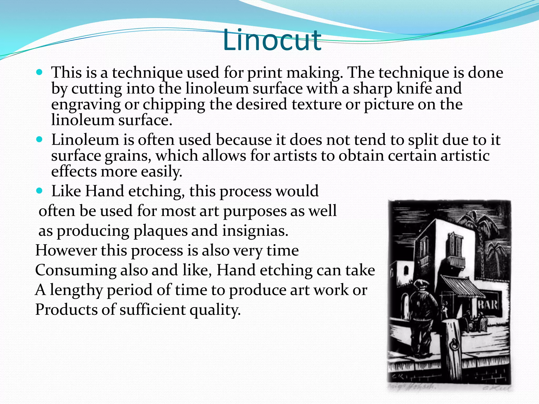 Linocut
 This is a technique used for print making. The technique is done
  by cutting into the linoleum surface with a sharp knife and
  engraving or chipping the desired texture or picture on the
  linoleum surface.
 Linoleum is often used because it does not tend to split due to it
  surface grains, which allows for artists to obtain certain artistic
  effects more easily.
 Like Hand etching, this process would
often be used for most art purposes as well
as producing plaques and insignias.
However this process is also very time
Consuming also and like, Hand etching can take
A lengthy period of time to produce art work or
Products of sufficient quality.
 