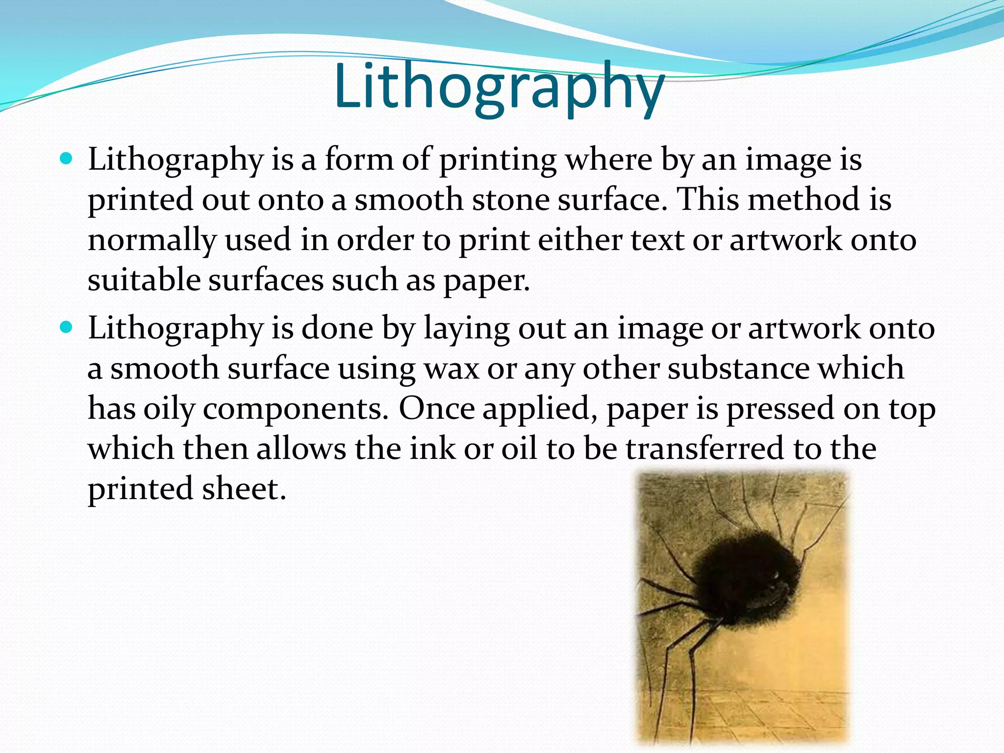 Lithography
 Lithography is a form of printing where by an image is
  printed out onto a smooth stone surface. This method is
  normally used in order to print either text or artwork onto
  suitable surfaces such as paper.
 Lithography is done by laying out an image or artwork onto
  a smooth surface using wax or any other substance which
  has oily components. Once applied, paper is pressed on top
  which then allows the ink or oil to be transferred to the
  printed sheet.
 