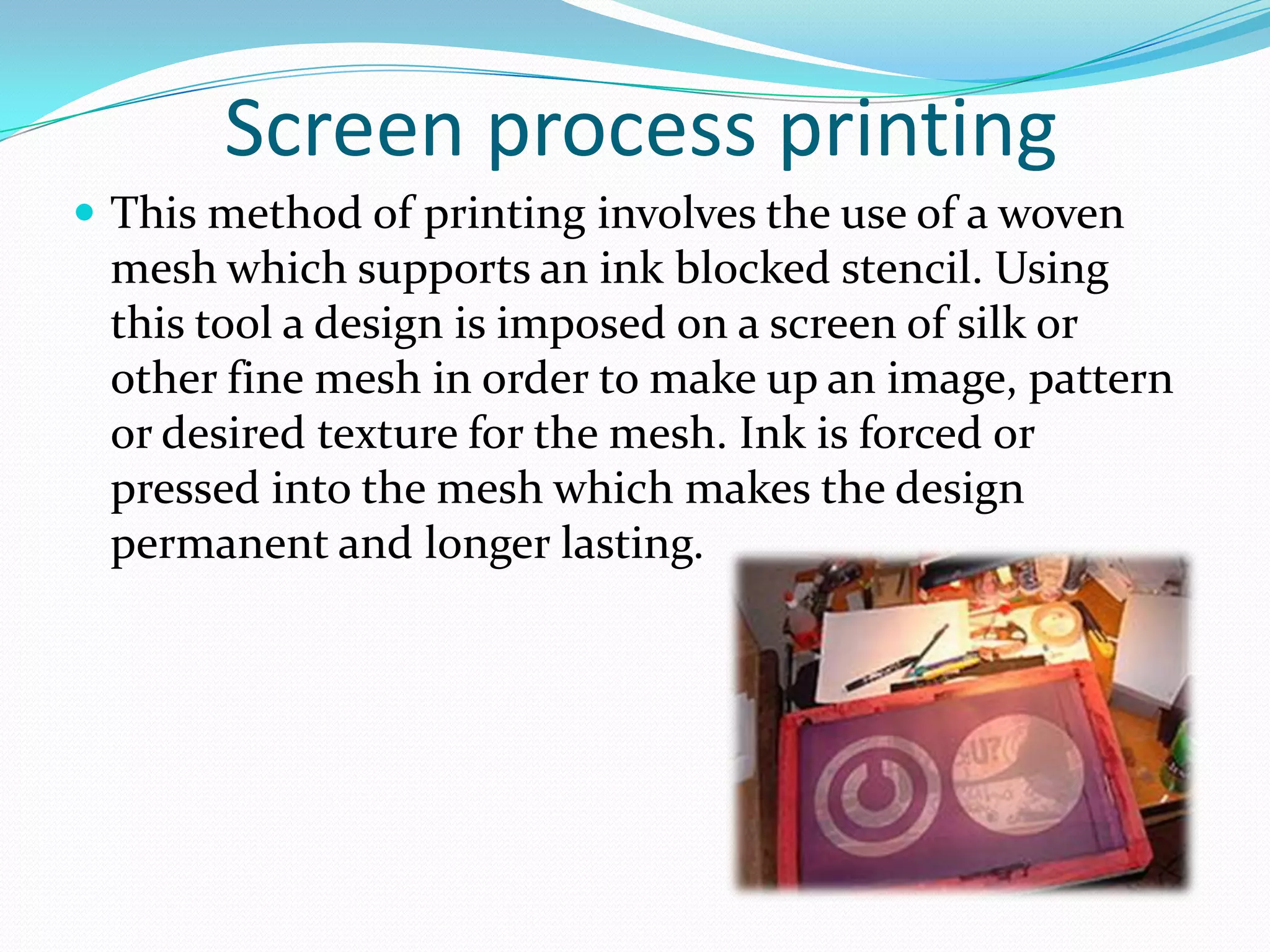 Screen process printing
 This method of printing involves the use of a woven
 mesh which supports an ink blocked stencil. Using
 this tool a design is imposed on a screen of silk or
 other fine mesh in order to make up an image, pattern
 or desired texture for the mesh. Ink is forced or
 pressed into the mesh which makes the design
 permanent and longer lasting.
 