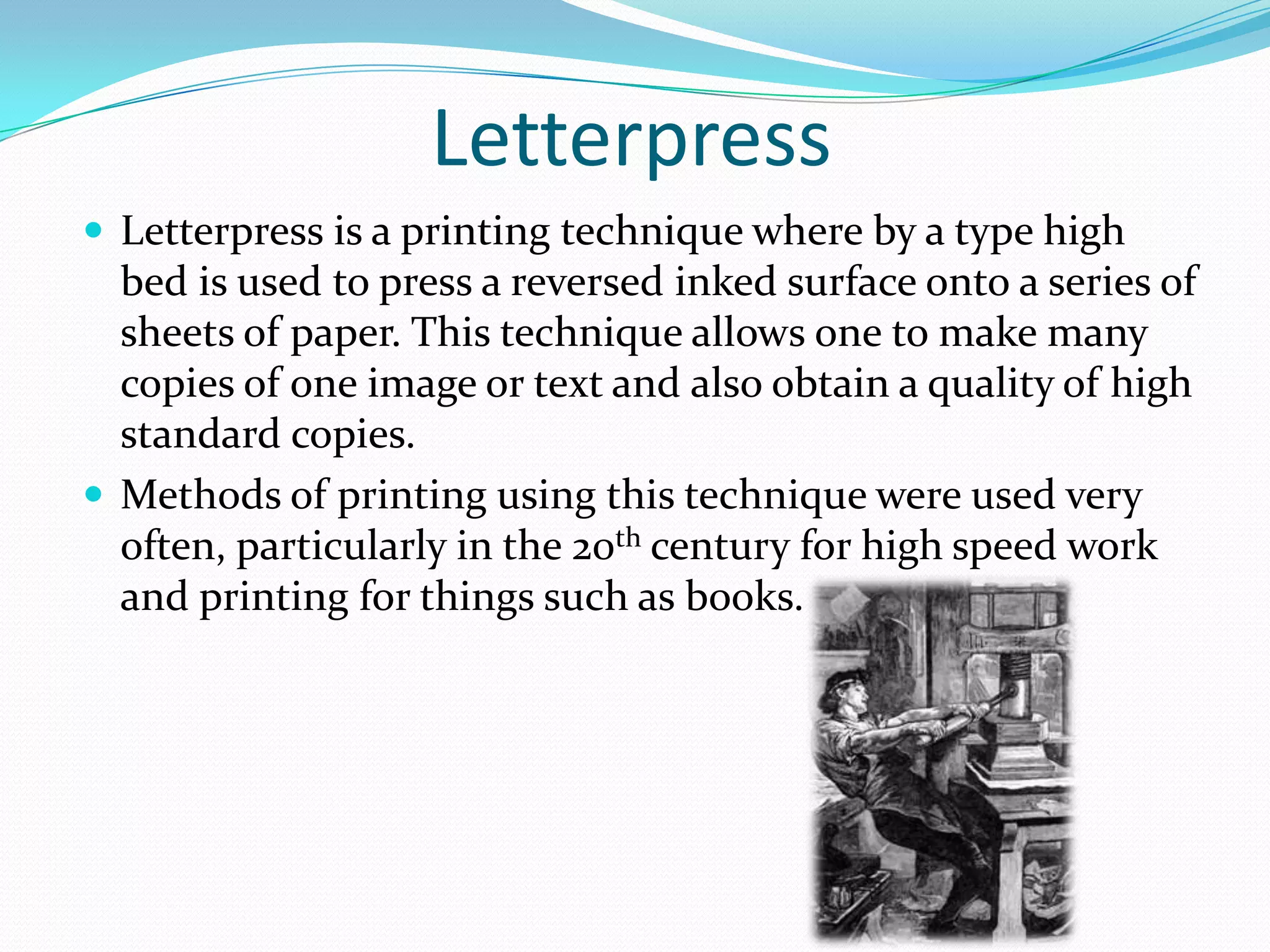 Letterpress
 Letterpress is a printing technique where by a type high
  bed is used to press a reversed inked surface onto a series of
  sheets of paper. This technique allows one to make many
  copies of one image or text and also obtain a quality of high
  standard copies.
 Methods of printing using this technique were used very
  often, particularly in the 20th century for high speed work
  and printing for things such as books.
 