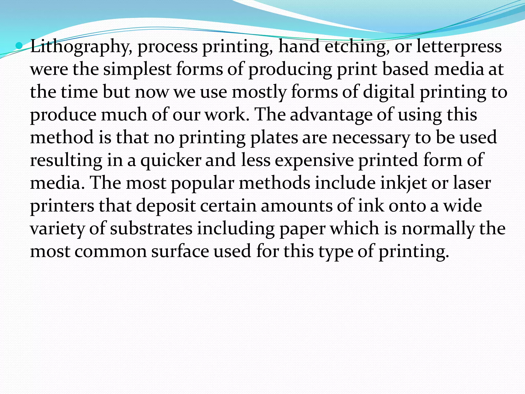  Lithography, process printing, hand etching, or letterpress
 were the simplest forms of producing print based media at
 the time but now we use mostly forms of digital printing to
 produce much of our work. The advantage of using this
 method is that no printing plates are necessary to be used
 resulting in a quicker and less expensive printed form of
 media. The most popular methods include inkjet or laser
 printers that deposit certain amounts of ink onto a wide
 variety of substrates including paper which is normally the
 most common surface used for this type of printing.
 