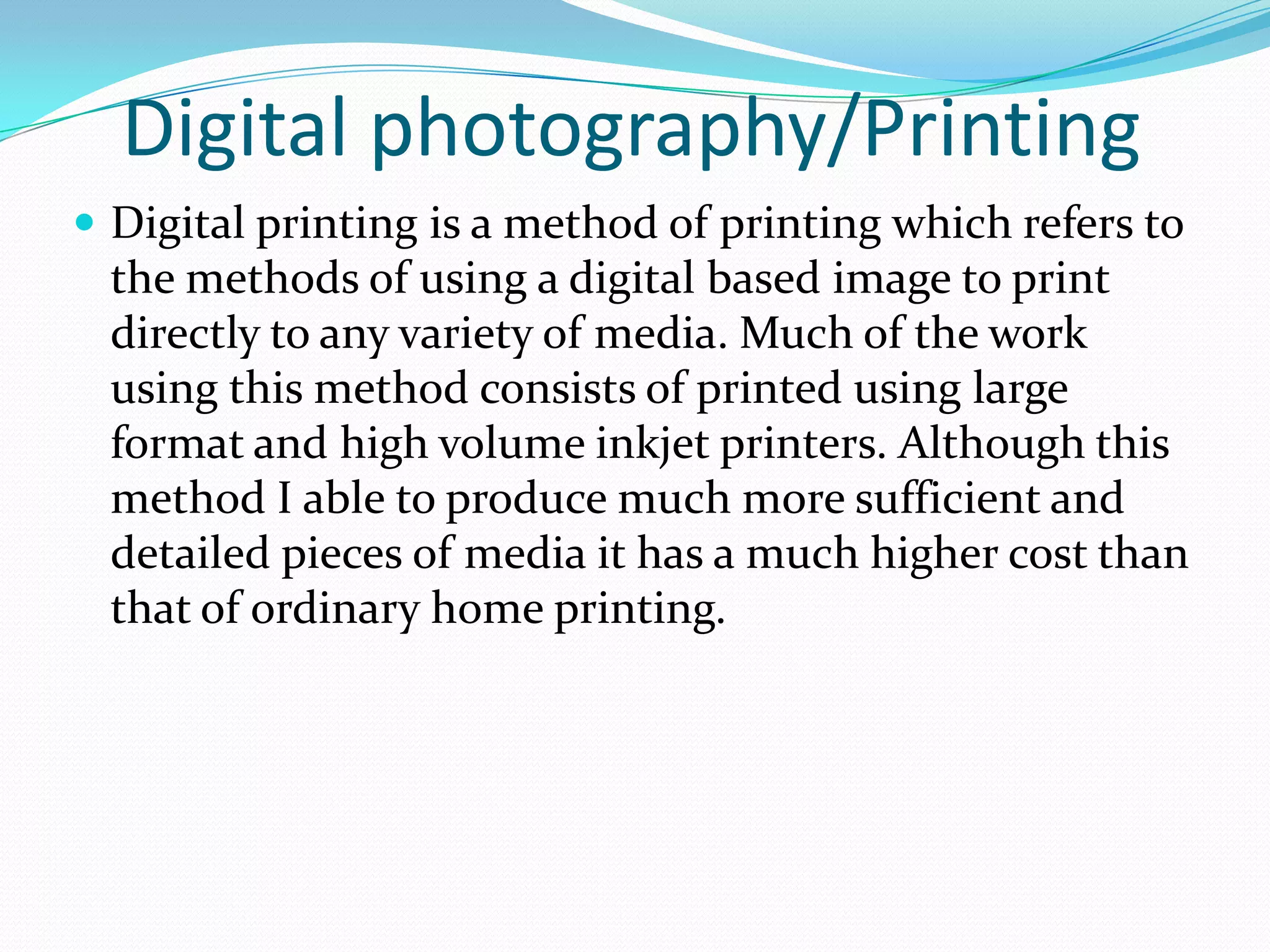 Digital photography/Printing
 Digital printing is a method of printing which refers to
 the methods of using a digital based image to print
 directly to any variety of media. Much of the work
 using this method consists of printed using large
 format and high volume inkjet printers. Although this
 method I able to produce much more sufficient and
 detailed pieces of media it has a much higher cost than
 that of ordinary home printing.
 