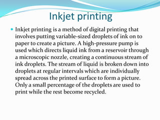 Inkjet printing
 Inkjet printing is a method of digital printing that
  involves putting variable-sized droplets of ink on to
  paper to create a picture. A high-pressure pump is
  used which directs liquid ink from a reservoir through
  a microscopic nozzle, creating a continuous stream of
  ink droplets. The stream of liquid is broken down into
  droplets at regular intervals which are individually
  spread across the printed surface to form a picture.
  Only a small percentage of the droplets are used to
  print while the rest become recycled.
 