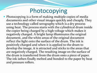 Photocopying
 Photocopying is a form of making multiple copies of media
  documents and other visual images quickly and cheaply. They
  use a technology called xerography which is a dry process
  using heat. The process starts with the cylindrical drum inside
  the copier being charged by a high voltage which makes it
  negatively charged. A bright lamp illuminates the original
  document, and the white areas of the original document
  reflect the light onto the surface of the drum. The ink is
  positively charged and when it is applied to the drum to
  develop the image, it is attracted and sticks to the areas that
  are negatively charged. The resulting image on the surface of
  the drum is transferred from the drum onto a piece of paper.
  The ink isthen finally melted and bonded to the paper by heat
  and pressure rollers.
 