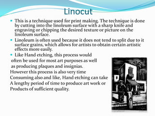 Linocut
 This is a technique used for print making. The technique is done
  by cutting into the linoleum surface with a sharp knife and
  engraving or chipping the desired texture or picture on the
  linoleum surface.
 Linoleum is often used because it does not tend to split due to it
  surface grains, which allows for artists to obtain certain artistic
  effects more easily.
 Like Hand etching, this process would
often be used for most art purposes as well
as producing plaques and insignias.
However this process is also very time
Consuming also and like, Hand etching can take
A lengthy period of time to produce art work or
Products of sufficient quality.
 