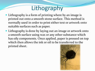 Lithography
 Lithography is a form of printing where by an image is
  printed out onto a smooth stone surface. This method is
  normally used in order to print either text or artwork onto
  suitable surfaces such as paper.
 Lithography is done by laying out an image or artwork onto
  a smooth surface using wax or any other substance which
  has oily components. Once applied, paper is pressed on top
  which then allows the ink or oil to be transferred to the
  printed sheet.
 