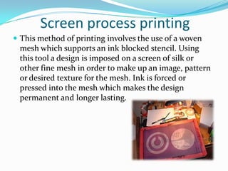 Screen process printing
 This method of printing involves the use of a woven
 mesh which supports an ink blocked stencil. Using
 this tool a design is imposed on a screen of silk or
 other fine mesh in order to make up an image, pattern
 or desired texture for the mesh. Ink is forced or
 pressed into the mesh which makes the design
 permanent and longer lasting.
 