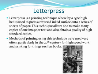 Letterpress
 Letterpress is a printing technique where by a type high
  bed is used to press a reversed inked surface onto a series of
  sheets of paper. This technique allows one to make many
  copies of one image or text and also obtain a quality of high
  standard copies.
 Methods of printing using this technique were used very
  often, particularly in the 20th century for high speed work
  and printing for things such as books.
 