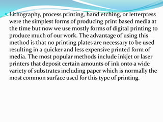  Lithography, process printing, hand etching, or letterpress
 were the simplest forms of producing print based media at
 the time but now we use mostly forms of digital printing to
 produce much of our work. The advantage of using this
 method is that no printing plates are necessary to be used
 resulting in a quicker and less expensive printed form of
 media. The most popular methods include inkjet or laser
 printers that deposit certain amounts of ink onto a wide
 variety of substrates including paper which is normally the
 most common surface used for this type of printing.
 