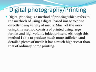 Digital photography/Printing
 Digital printing is a method of printing which refers to
 the methods of using a digital based image to print
 directly to any variety of media. Much of the work
 using this method consists of printed using large
 format and high volume inkjet printers. Although this
 method I able to produce much more sufficient and
 detailed pieces of media it has a much higher cost than
 that of ordinary home printing.
 