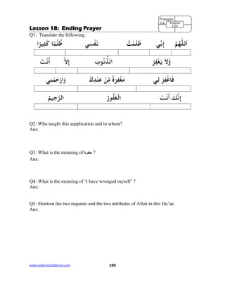 www.understandQuran.com	 105
Lesson 18: Ending Prayer
Q1: Translate the following.
‫ﻟﻠ‬َ‫ا‬‫ﻢ‬ُ‫ﻬ‬‫ﻲ‬ِّ‫ﻧ‬ِ‫إ‬ُ‫ﺖ‬ْ‫ﻤ‬َ‫ﻠ‬َ‫ﻇ‬‫ﻲ‬ِ‫ﺴ‬ْ‫ﻔ‬َ‫ﻧ‬‫ﺎ‬ً‫ﻤ‬ْ‫ﻠ‬ُ‫ﻇ‬‫ا‬ً‫ﺮ‬‫ﻴ‬ِ‫ﺜ‬َ‫ﻛ‬
َ‫ﻻ‬wُ‫ﺮ‬ِ‫ﻔ‬ْ‫ﻐ‬َ‫ﻳ‬َ‫ب‬ ُ‫ﻧ‬‫اﻟﺬ‬‫ﻻ‬ِ‫إ‬َ‫ﺖ‬ْ‫ﻧ‬
َ
‫أ‬
ْ‫ﺮ‬ِ‫ﻔ‬ْ‫ﺎﻏ‬َ‫ﻓ‬‫ﻲ‬ِ‫ﻟ‬ً‫ة‬َ‫ﺮ‬ِ‫ﻔ‬ْ‫ﻐ‬َ‫ﻣ‬ْ‫ﻦ‬ِّ‫ﻣ‬َ‫ك‬ِ‫ﺪ‬ْ‫ﻨ‬ِ‫ﻋ‬‫ﻲ‬ِ‫ﻨ‬ْ‫ﻤ‬َ‫ﺣ‬ْ‫ر‬‫ا‬َw
َ‫ﻚ‬‫ﻧ‬ِ‫إ‬َ‫ﺖ‬ْ‫ﻧ‬
َ
‫أ‬ُ‫ر‬‫ﻮ‬ُ‫ﻔ‬َ‫ﻐ‬ْ‫اﻟ‬ُ‫ﻢ‬‫ﻴ‬ِ‫ﺣ‬‫اﻟﺮ‬
Q2: Who taught this supplication and to whom?
Ans:
Q3: What is the meaning of ‫ﻣﻐﻔﺮ‬‫ة‬ ?
Ans:
Q4: What is the meaning of ‘I have wronged myself’ ?
Ans:
Q5: Mention the two requests and the two attributes of Allah in this Du’aa.
Ans:
Propagate
Ask Imagine
Feel
 