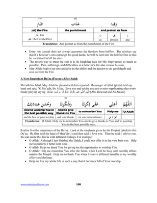 www.understandQuran.com	 108
332145
‫ﺎ‬َ‫ﻨ‬ِ‫ﻗ‬wَ‫اب‬َ‫ﺬ‬َ‫ﻋ‬ِ‫ر‬‫ﺎ‬‫اﻟﻨ‬
and protect us fromthe punishment(of) the Fire.
َ‫و‬ِ‫ق‬‫ﺎ‬َ‫ﻧ‬‫ﺎر‬َ‫ﻧ‬ : Fire
‫ﺎر‬‫اﻟﻨ‬ : the Fire (hellfire) andprotectus
Translation: And protect us from the punishment of the Fire.
 Entry into Jannah does not always guarantee the freedom from hellfire. The scholars say
that if a believer’s sins outweigh his good deeds, he will be sent into the hellfire first so that
he is cleansed of all his sins.
 The easiest way to erase the sins is to do Istighfaar (ask for His forgiveness) as much as
possible. Pain, sufferings, and difficulties in a believer’s life also remove his sins.
 May Allah forgive our sins and give us the ability and the passion to do good deeds and
save us from the Fire.
A Very Important Du’aa (Prayer) After Salah
Mu’adh bin Jabal, May Allah be pleased with him reported: Messenger of Allah (pbuh) held my
hand and said, "O Mu’adh, By Allah, I love you and advise you not to miss supplicating after every
Salah (prayer) saying ‫ك‬ِ‫ت‬‫اد‬َ‫ب‬ِ‫ع‬ ِ‫ُسن‬‫ح‬‫و‬ ، َ‫ك‬ِ‫ر‬ْ‫ك‬ُ‫ش‬َ‫و‬ َ‫ك‬ِ‫ر‬ْ‫ك‬ِ‫ذ‬ ‫على‬ ‫ي‬‫ﱢ‬‫ن‬ِ‫ع‬َ‫أ‬ ‫ُم‬‫ھ‬‫ﱠ‬‫ل‬‫ال‬ [Abu Dawood and An-Nasa'i].
63
‫ﻟﻠ‬َ‫ا‬‫ﻢ‬ُ‫ﻬ‬‫ﻲ‬ِّ‫ﻨ‬ِ‫ﻋ‬
َ
‫أ‬َ‫ك‬ِ
ْ‫כ‬ِ‫ذ‬ ٰ‫ﻰ‬َ‫ﻠ‬َ‫ﻋ‬َ‫ك‬ِ
ْ‫ﻜ‬ُ‫ﺷ‬َwِ‫ﺗ‬َ‫ﺎد‬َ‫ﺒ‬ِ‫ﻋ‬ ِ‫ﻦ‬ْ‫ﺴ‬ُ‫ﺣ‬َwَ‫ﻚ‬
O Allah!Help meto remember You
And to give
thanks to You
And to worship You in
the best possible way
‫ﻲ‬ِ + ْ‫ﻦ‬ِ‫ﻋ‬
َ
‫أ‬on your remembranceand your thanksand the best of your worship
Translation: O Allah, Help me to remember You and to give thanks to You and to worship
You in the best possible way.
Realize first the importance of the Du’aa. Look at the emphasis given by the Prophet (pbuh) to this
Du’aa. He first held the hand of Mua’dh (r) and then said: I love you. Then he said: I advise you.
We can recite this Du’aa with different feelings. For example:
 O Allah! Although I just finished this Salah, I could not offer it in the very best way. Help
me to perform it better next time.
 O Allah! Help me thank You for giving me the opportunity to worship You.
 O Allah! Help me remember You after the Salah, when I will be busy with worldly affairs
outside the Masjid. Help me to thank You when I receive different benefits in my worldly
affairs and dealings.
 Help me live my whole life in such a way that it becomes full of Your worship.
 