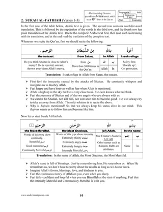 www.understandquran.com 10
2. SURAH AL-FATIHAH (Verses 1-3)
In the first row of the table below, Arabic text is given. The second row contains word-for-word
translation. This is followed by the explantion of the words in the third row, and the fourth row has
plain translation of the Arabic text. Recite the complete Arabic text first, then read each word along
with its translation, and at the end read the tranlation of the complete text.
Whenever we recite the Qur’an, first we should recite the following:
270288
ُ‫ذ‬ ُ‫ﻋ‬
َ
‫أ‬ِ‫ﷲ‬‫ﺎ‬ِ‫ﺑ‬ِ‫ن‬‫ﺎ‬َ‫ﻄ‬ْ‫ﻴ‬‫اﻟﺸ‬ َ‫ﻦ‬ِ‫ﻣ‬ِ‫ﻢ‬‫ِﻴ‬‫ﺟ‬‫اﻟﺮ‬.
I seek refugein Allahfrom Satan,the outcast.
Safety first;
‘Buckle up’;
Get protection.
ِ‫ب‬‫اﷲ‬ْ‫ﻦ‬ِ‫ﻣ‬:from
More than 3000 times in
the Qur’an
Do you think Shaitan is close to Allah’s
mercy? He is rejected; outcast;
thrown away from Allah’s mercy. InAllah
Translation: I seek refuge in Allah from Satan, the outcast.
 First feel the insecurity caused by the attacks of Shaitan. He constantly whispers and
instigates us to disobey Allah.
 Feel happy and have hope as well as fear when Allah is mentioned.
 Allah is high up in the sky but He is very close to us. He even knows what we think.
 Feel the presence of Shaitan and of the two angels who are always with us.
 We cannot hit Shaitan, nor kill him, nor convince him to become good. He will always try
to take us away from Allah. The only solution is to recite the above.
 Why is Rajeem mentioned? So that we always keep his status alive in our mind. This
Rajeem wants us to follow him and become like him.
Now let us start Surah Al-Fatihah.
٣٩٥٧١٨٢
ِ‫ﻢ‬ْ‫ﺴ‬ِ‫ﺑ‬ِ‫ﷲ‬‫ا‬ٰ‫ﻤ‬ْ‫ﺣ‬‫اﻟﺮ‬ِ‫ﻦ‬٪﴿ ِ‫ﻢ‬ْ‫ﻴ‬ِ‫ﺣ‬‫اﻟﺮ‬١٪﴾
In the name(of) Allah, the Most Gracious,the Most Merciful.  
ِ‫ب‬‫ﻢ‬ْ‫ﺳ‬ِ‫ا‬Our Creator’s Name is
ALLAH.
Other names such as
Raheem, Rabb are
attributes.
Words of this type show intensity.
Extremely thirsty ‫ﻋﻄﺸﺎن‬
Extremely angry ‫ﻏﻀﺒﺎن‬
Extremely hungry ‫ﻋﺎن‬ ‫ﺟ‬
Intensely Merciful ‫ﺣﻤﻦ‬r
Words of this type show
continuity.
Beautiful ‫ﺟﻤﻴﻞ‬
Good mannered ‫ﻛﺮﻳﻢ‬
Continually Merciful ِ‫ﻢ‬‫ﻴ‬ِ‫ﺣ‬‫اﻟﺮ‬
InName
Translation: In the name of Allah, the Most Gracious, the Most Merciful.
 Allah’s name is full of blessings. Just by remembering him, He remembers us. When He
remembers us, we don’t have to worry about the results as long as we do our work.
 Imagine Allah’s favors, blessings, love, and kindness to you.
 Feel the continuous mercy of Allah on you, even when you sleep.
 Feel fully confident and hopeful when you say Bismillah at the start of anything; Feel that
the Intensely Merciful and Continuously Merciful is with you.
After completing 2 lessons,
you will learn 14 new words, which
occur 4511 times in the Qur’an.
Propagate              Ask
 
Plan                Evaluate
Imagine
Feel
 