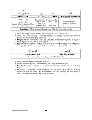 www.understandquran.com 11
٤٣73
ُ‫ﺪ‬ْ‫ﻤ‬َ‫ﺤ‬ْ‫ﻟ‬َ‫ا‬ِ ِ‫ﷲ‬ِّ‫ب‬َ‫ر‬٪﴿ َ‫ﻦ‬ْ‫ﻴ‬ِ‫ﻤ‬َ‫ﻠ‬ٰ‫ﻌ‬ْ‫اﻟ‬٢m٪﴾
All the praises and thanksbe to Allahthe Lord of the worlds 
ُ‫ﺪ‬ْ‫ﻤ‬َ‫ﺣ‬Two meanings of
All Praises and thanks
ِ‫ل‬‫اﷲ‬
Takes care of us &
helps us grow.
Every cell of
billions of cells.
‫ﻢ‬َ‫ﺎﻟ‬َ‫ﻋ‬world
‫ﻴﻦ‬ِ‫ﻤ‬َ‫ﺎﻟ‬َ‫ﻋ‬worlds
Imagine billions of people; trillions
of insects; zillions of galaxies
ForAllah
be to Allah
Translation: All the praises and thanks be to Allah, the Lord of the worlds.
 Praise Him with your heart, that He is the Greatest, the Most Merciful, etc.
 Thank Him for the blessings. Think of something. He gave you the safety, the food that
you ate, and the chance to pray to Him, etc.
 Imagine and feel His Greatness. He is the Rabb of the world of humans, world of angels, of
Jinns, of galaxies, and Allah knows what else.
 Evaluate: How many times did I get influenced by this world and forget to say “All praises
belong to Allah”? How many times do I remember Him and thank Him?
ِ‫ﻦ‬ٰ‫ﻤ‬ْ‫ﺣ‬‫اﻟﺮ‬ِ‫ﻢ‬ْ‫ﻴ‬ِ‫ﺣ‬‫اﻟﺮ‬٪﴿٣m٪﴾
The Most GraciousThe Most Merciful
Translation: The Most Gracious, the Most Merciful.
 These words are already explained in Bismillah.
 Allah is intensely Merciful. Simultaneously, His Mercy is continuous also.
 Feel His Mercy on you in terms of His continuous blessings even after some of us disobey
Him.
 Be merciful to your family, friends, neighbours, and colleagues. Do it today and everyday
you hear or recite this verse. The Prophet (pbuh) said: “He who does not show mercy to
others will not be shown mercy (by Allah).” [Bukhari].
 