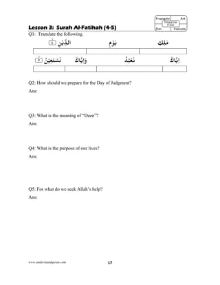 www.understandquran.com 17
Lesson 3: Surah Al-Fatihah (4-5)
Q1: Translate the following.
ٰ‫ﻣ‬ِ‫ﻚ‬ِ‫ﻠ‬ِ‫م‬ْ‫ﻮ‬َ‫ﻳ‬ِ‫ﻦ‬ْ‫ﻳ‬ِّ‫اﻟﺪ‬٪﴿٤ؕ٪﴾
َ‫ﺎك‬‫ﻳ‬ِ‫ا‬ُ‫ﺪ‬ُ‫ﺒ‬ْ‫ﻌ‬َ‫ﻧ‬َ‫ﺎك‬‫ﻳ‬ِ‫ا‬َw٪﴿ ُ‫ﻦ‬ْ‫ﻴ‬ِ‫ﻌ‬َ‫ﺘ‬ْ‫ﺴ‬َ٥ؕ٪﴾
Q2: How should we prepare for the Day of Judgment?
Ans:
Q3: What is the meaning of “Deen”?
Ans:
Q4: What is the purpose of our lives?
Ans:
Q5: For what do we seek Allah’s help?
Ans:
Propagate              Ask
 
Plan                Evaluate
Imagine
Feel
 