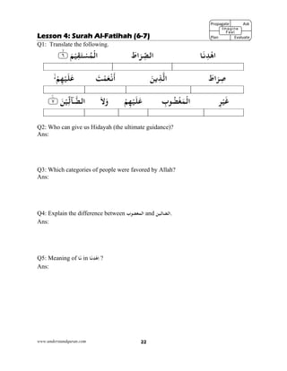 www.understandquran.com 22
Lesson 4: Surah Al-Fatihah (6-7)
Q1: Translate the following.
‫ﺎ‬َ‫ﻧ‬ِ‫ﺪ‬ْ‫اﻫ‬َ‫اط‬َ‫ﺮ‬ِّ‫اﻟﺼ‬٪﴿ َ‫ﻢ‬ْ‫ﻴ‬ِ‫ﻘ‬َ‫ﺘ‬ْ‫ﺴ‬ُ‫ﻤ‬ْ‫اﻟ‬٦m٪﴾
َ‫اط‬َ‫ﺮ‬ِ‫ﺻ‬َ‫ﻦ‬‫ﻳ‬ِ‫ﺬ‬‫اﻟ‬َ‫ﺖ‬ْ‫ﻤ‬َ‫ﻌ‬ْ‫ﻧ‬
َ
‫أ‬ْ‫ﻢ‬ِ‫ﻬ‬ْ‫ﻴ‬َ‫ﻠ‬َ‫ﻋ‬
ِ‫ﺮ‬ْ‫ﻴ‬َ‫ﻏ‬ِ‫ب‬ ُ‫ﻀ‬ْ‫ﻐ‬َ‫ﻤ‬ْ‫اﻟ‬ْ‫ﻢ‬ِ‫ﻬ‬ْ‫ﻴ‬َ‫ﻠ‬َ‫ﻋ‬َ‫ﻻ‬َw‫ٓﺎ‬‫اﻟﻀ‬ِّ‫ﻟ‬٪﴿ َ‫ﻦ‬ْ‫ﻴ‬٧ۧ٪﴾
Q2: Who can give us Hidayah (the ultimate guidance)?
Ans:
Q3: Which categories of people were favored by Allah?
Ans:
Q4: Explain the difference between ‫اﻟ‬‫ب‬ ‫ﻤﻐﻀ‬ and ‫.اﻟﻀﺎﻟﻴﻦ‬
Ans:
Q5: Meaning of ‫ﺎ‬َ‫ﻧ‬ in ‫ﺎ‬َ‫ﻧ‬ِ‫ﺪ‬ْ‫ﻫ‬ِ‫ا‬ ?
Ans:
Propagate              Ask
 
Plan                Evaluate
Imagine
Feel
 
