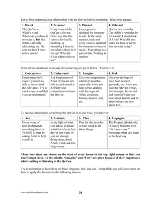 www.understandquran.com 25
Let us first understand our relationship with the Qur’an before pondering. It has four aspects.
1. Direct 2. Personal 3. Planned 4. Relevant
The Qur’an is
Allah’s word.
Whenever you hear it
or recite it, feel that
Allah is directly
addressing me. He
sees me how I react
to His words!
Every verse of the
Qur’an is for me.
Don’t say that this
verse is for kaafir,
mushrik, or
munaafiq. I have to
see what is there in it
for me! Why did
Allah address this to
me?
Every grain is
destined for someone
to eat! In the same
manner, each and
every verse is destined
for someone to hear or
recite. Everything is a
part of fate. Nothing is
random.
Qur’an is a reminder.
Can Allah’s reminder be
irrelevant? I should ask:
O Allah! Why did you
make me hear or recite
this verse(s) today?
Some of the conditions necessary for pondering are given below. You have to:
1. Concentrate 2. Understand 3. Imagine 4. Feel
Concentrate fully
even if you are not
able to understand
the full verse. Try to
catch every word that
you can understand!
Ask forgiveness of
Allah if you are not
able to understand it.
Refresh your
commitment to learn
the Qur’an.
Use your imagination
wherever possible,
especially when you
hear verses dealing
with the signs of
Allah, creations,
history, heaven, hell,
etc.
Use your feelings of
love, fear, respect,
gratitude, etc. when you
hear the relevant verses.
For example, be excited
and hopeful when you
hear about Jannah and be
afraid when you hear
about hell.
To receive admonition, or to bring the Qur’an in to our lives, you have to:
1. Ask 2. Evaluate 3. Plan 4. Propagate
Every verse of
Qur’an demands
something from us.
To fulfil it, start by
asking Allah to help
you do it.
In the light of what
you asked, evaluate
activities of your last
day or last week. If
you are already
doing them, thank
Allah; if not, ask His
forgiveness.
Plan for the next day
or next week to do
those things.
The Prophet (pbuh) said,
“Convey from me even
if it is one verse!”
Propagate what you learn
in the best way.
These four steps are shown on the start of every lesson in the top right corner so that you
don’t forget them. In the middle, “Imagine” and “Feel” are given because of their importance
while reciting or listening to the Qur’an.
Try to remember at least three of these: Imagine, feel, and ask. InshaAllah you will learn more on
how to apply this formula in the following lessons.
 